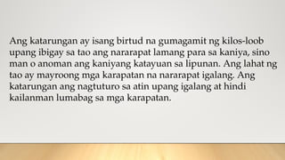Ang katarungan ay isang birtud na gumagamit ng kilos-loob
upang ibigay sa tao ang nararapat lamang para sa kaniya, sino
man o anoman ang kaniyang katayuan sa lipunan. Ang lahat ng
tao ay mayroong mga karapatan na nararapat igalang. Ang
katarungan ang nagtuturo sa atin upang igalang at hindi
kailanman lumabag sa mga karapatan.
 