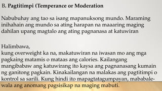 B. Pagtitimpi (Temperance or Moderation
Nabubuhay ang tao sa isang mapanuksong mundo. Maraming
inihahain ang mundo sa ating harapan na maaaring maging
dahilan upang magtalo ang ating pagnanasa at katuwiran
Halimbawa,
kung overweight ka na, makatuwiran na iwasan mo ang mga
pagkaing matamis o mataas ang calories. Kailangang
mangibabaw ang katuwirang ito kaysa ang pagnanasang kumain
ng ganitong pagkain. Kinakailangan na malakas ang pagtitimpi o
kontrol sa sarili. Kung hindi ito mapagtatagumpayan, mababale-
wala ang anomang pagsisikap na maging mabuti.
 