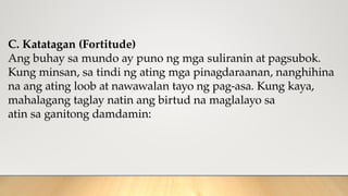 C. Katatagan (Fortitude)
Ang buhay sa mundo ay puno ng mga suliranin at pagsubok.
Kung minsan, sa tindi ng ating mga pinagdaraanan, nanghihina
na ang ating loob at nawawalan tayo ng pag-asa. Kung kaya,
mahalagang taglay natin ang birtud na maglalayo sa
atin sa ganitong damdamin:
 