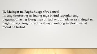 D. Maingat na Paghuhusga (Prudence)
Ito ang tinuturing na ina ng mga birtud sapagkat ang
pagsasabuhay ng ibang mga birtud ay dumadaan sa maingat na
paghuhusga. Ang birtud na ito ay parehong intelektuwal at
moral na birtud.
 
