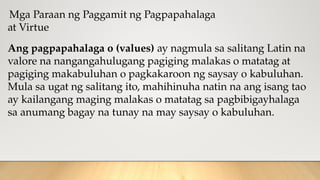 Mga Paraan ng Paggamit ng Pagpapahalaga
at Virtue
Ang pagpapahalaga o (values) ay nagmula sa salitang Latin na
valore na nangangahulugang pagiging malakas o matatag at
pagiging makabuluhan o pagkakaroon ng saysay o kabuluhan.
Mula sa ugat ng salitang ito, mahihinuha natin na ang isang tao
ay kailangang maging malakas o matatag sa pagbibigayhalaga
sa anumang bagay na tunay na may saysay o kabuluhan.
 