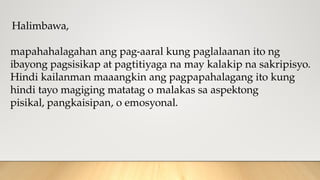 Halimbawa,
mapahahalagahan ang pag-aaral kung paglalaanan ito ng
ibayong pagsisikap at pagtitiyaga na may kalakip na sakripisyo.
Hindi kailanman maaangkin ang pagpapahalagang ito kung
hindi tayo magiging matatag o malakas sa aspektong
pisikal, pangkaisipan, o emosyonal.
 