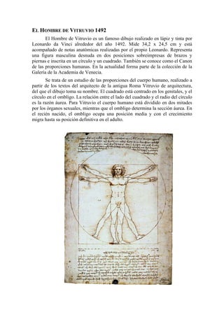 EL HOMBRE DE VITRUVIO 1492
El Hombre de Vitruvio es un famoso dibujo realizado en lápiz y tinta por
Leonardo da Vinci alrededor del año 1492. Mide 34,2 x 24,5 cm y está
acompañado de notas anatómicas realizadas por el propio Leonardo. Representa
una figura masculina desnuda en dos posiciones sobreimpresas de brazos y
piernas e inscrita en un círculo y un cuadrado. También se conoce como el Canon
de las proporciones humanas. En la actualidad forma parte de la colección de la
Galería de la Academia de Venecia.
Se trata de un estudio de las proporciones del cuerpo humano, realizado a
partir de los textos del arquitecto de la antigua Roma Vitruvio de arquitectura,
del que el dibujo toma su nombre. El cuadrado está centrado en los genitales, y el
círculo en el ombligo. La relación entre el lado del cuadrado y el radio del círculo
es la razón áurea. Para Vitruvio el cuerpo humano está dividido en dos mitades
por los órganos sexuales, mientras que el ombligo determina la sección áurea. En
el recién nacido, el ombligo ocupa una posición media y con el crecimiento
migra hasta su posición definitiva en el adulto.
 