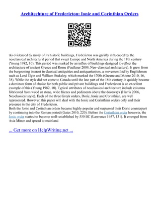 Architechture of Fredericton: Ionic and Corinthian Orders
As evidenced by many of its historic buildings, Fredericton was greatly influenced by the
neoclassical architectural period that swept Europe and North America during the 18th century
(Young 1982, 10). This period was marked by an influx of buildings designed to reflect the
architecture of ancient Greece and Rome (Faulkner 2009, Neo–classical architecture). It grew from
the burgeoning interest in classical antiquities and antiquarianism, a movement led by Englishmen
such as Lord Elgin and William Stukeley, which marked the 1700s (Greene and Moore 2010, 16,
38). While the style did not come to Canada until the late part of the 18th century, it quickly became
a dominate form of choice for both public and private buildings and Fredericton is an excellent
example of this (Young 1982, 10). Typical attributes of neoclassical architecture include columns
fabricated from wood or stone, wide friezes and pediments above the doorways (Harris 2006,
Neoclassical style). Each of the three Greek orders, Doric, Ionic and Corinthian, are well
represented. However, this paper will deal with the Ionic and Corinthian orders only and their
presence in the city of Fredericton.
Both the Ionic and Corinthian orders became highly popular and surpassed their Doric counterpart
by continuing into the Roman period (Gates 2010, 220). Before the Corinthian order however, the
Ionic order started to become well–established by 550 BC (Lawrence 1957, 131). It emerged from
Asia Minor and spread to mainland
... Get more on HelpWriting.net ...
 