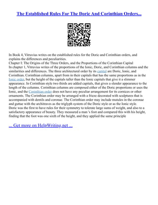 The Established Rules For The Doric And Corinthian Orders...
In Book 4, Vitruvius writes on the established rules for the Doric and Corinthian orders, and
explains the differences and peculiarities.
Chapter I: The Origins of the Three Orders, and the Proportions of the Corinthian Capital
In chapter 1, Vitruvius writes of the proportions of the Ionic, Doric, and Corinthian columns and the
similarities and differences. The three architectural order by its capital are Doric, Ionic, and
Corinthian. Corinthian columns, apart from in their capitals that has the same proportions as in the
Ionic order, but the height of the capitals taller than the Ionic capitals that give it a slimmer
appearance. In Corinthian style two thirds are added capitals, that gives a slender appearance to the
length of the columns. Corinthian columns are composed either of the Doric proportions or uses the
Ionic, and the Corinthian order does not have any peculiar arrangement for its cornices or other
ornaments. The Corinthian order may be arranged with a frieze decorated with sculptures that is
accompanied with dentils and coronae. The Corinthian order may include mutules in the coronae
and guttae with the architraves as the triglyph system of the Doric style or as the Ionic style.
Doric was the first to have rules for their symmetry to tolerate large sums of weight, and also to a
satisfactory appearance of beauty. They measured a man 's foot and compared this with his height,
finding that the foot was one sixth of the height, and they applied the same principle
... Get more on HelpWriting.net ...
 