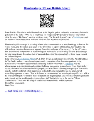 Disadvantages Of Leon Battista Alberti
Leon Battista Alberti was an Italian modeler, artist, linguist, priest, rationalist, renaissance humanist
polymath in the early 1400′s. He is celebrated for composing "De picture" a treastise on point of
view drawings, "De Statua" a article on figure lastly "De Re Aedificatoria" (Art of building) created
on works of renowned Roman architect Vitruvius' Ten Books on Architecture.
However inquiries emerge in perusing Alberti: since ornamentation as a methodology is done on the
whole work, and decoration as a result of the procedure is a piece of the entire, how might he be
able to have considered adornment separate from the excellence of the entirety? On the off chance
that excellence is independent in that nothing can be included or taken away without disadvantage,
in what capacity can decoration that is "connected or extra" be outstanding? ... Show more content
on Helpwriting.net ...
Like Vitruvius, Leon Battista Alberti (A.d. 1404–1472), a draftsman whose On The Art of Building
in Ten Books had an extraordinary impact on all expressions of the human experience in the
Renaissance, considered decoration as something extra or connected: "...ornament may be
characterized as a manifestation of assistant light and supplement to excellence. From this it tails, I
accept, that excellence is some intrinsic property, to be suffused all through the group of that which
may be called wonderful; while decoration, instead of being inalienable, has the character of
something appended or extra." But he is foremost on account of his meaning of magnificence, which
he considered target: "When you make judgments on magnificence, you don't take after insignificant
extravagant, yet the workings of a contemplated staff that is inherent in the psyche." De re
Aedificatoria (The Art of Building) is subdivided into ten books and incorporates:
Book One: Lineaments
Book Two:
... Get more on HelpWriting.net ...
 