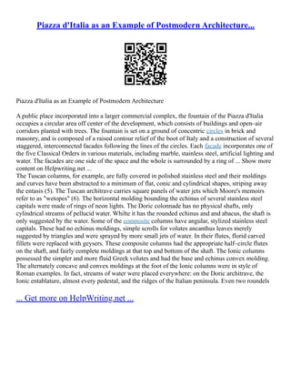 Piazza d'Italia as an Example of Postmodern Architecture...
Piazza d'Italia as an Example of Postmodern Architecture
A public place incorporated into a larger commercial complex, the fountain of the Piazza d'Italia
occupies a circular area off center of the development, which consists of buildings and open–air
corridors planted with trees. The fountain is set on a ground of concentric circles in brick and
masonry, and is composed of a raised contour relief of the boot of Italy and a construction of several
staggered, interconnected facades following the lines of the circles. Each facade incorporates one of
the five Classical Orders in various materials, including marble, stainless steel, artificial lighting and
water. The facades are one side of the space and the whole is surrounded by a ring of ... Show more
content on Helpwriting.net ...
The Tuscan columns, for example, are fully covered in polished stainless steel and their moldings
and curves have been abstracted to a minimum of flat, conic and cylindrical shapes, striping away
the entasis (5). The Tuscan architrave carries square panels of water jets which Moore's memoirs
refer to as "wetopes" (6). The horizontal molding bounding the echinus of several stainless steel
capitals were made of rings of neon lights. The Doric colonnade has no physical shafts, only
cylindrical streams of pellucid water. Whilte it has the rounded echinus and and abacus, the shaft is
only suggested by the water. Some of the composite columns have angular, stylized stainless steel
capitals. These had no echinus moldings, simple scrolls for volutes ancanthus leaves merely
suggested by triangles and were sprayed by more small jets of water. In their flutes, florid carved
fillets were replaced with geysers. These composite columns had the appropriate half–circle flutes
on the shaft, and fairly complete moldings at that top and bottom of the shaft. The Ionic columns
possessed the simpler and more fluid Greek volutes and had the base and echinus convex molding.
The alternately concave and convex moldings at the foot of the Ionic columns were in style of
Roman examples. In fact, streams of water were placed everywhere: on the Doric architrave, the
Ionic entablature, almost every pedestal, and the ridges of the Italian peninsula. Even two roundels
... Get more on HelpWriting.net ...
 