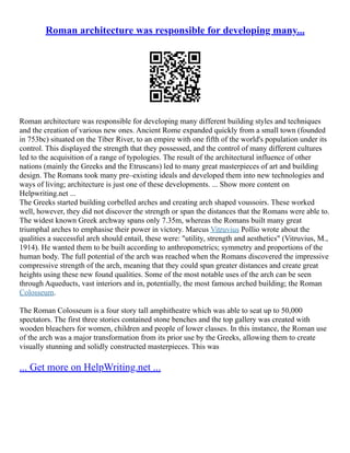 Roman architecture was responsible for developing many...
Roman architecture was responsible for developing many different building styles and techniques
and the creation of various new ones. Ancient Rome expanded quickly from a small town (founded
in 753bc) situated on the Tiber River, to an empire with one fifth of the world's population under its
control. This displayed the strength that they possessed, and the control of many different cultures
led to the acquisition of a range of typologies. The result of the architectural influence of other
nations (mainly the Greeks and the Etruscans) led to many great masterpieces of art and building
design. The Romans took many pre–existing ideals and developed them into new technologies and
ways of living; architecture is just one of these developments. ... Show more content on
Helpwriting.net ...
The Greeks started building corbelled arches and creating arch shaped voussoirs. These worked
well, however, they did not discover the strength or span the distances that the Romans were able to.
The widest known Greek archway spans only 7.35m, whereas the Romans built many great
triumphal arches to emphasise their power in victory. Marcus Vitruvius Pollio wrote about the
qualities a successful arch should entail, these were: "utility, strength and aesthetics" (Vitruvius, M.,
1914). He wanted them to be built according to anthropometrics; symmetry and proportions of the
human body. The full potential of the arch was reached when the Romans discovered the impressive
compressive strength of the arch, meaning that they could span greater distances and create great
heights using these new found qualities. Some of the most notable uses of the arch can be seen
through Aqueducts, vast interiors and in, potentially, the most famous arched building; the Roman
Colosseum.
The Roman Colosseum is a four story tall amphitheatre which was able to seat up to 50,000
spectators. The first three stories contained stone benches and the top gallery was created with
wooden bleachers for women, children and people of lower classes. In this instance, the Roman use
of the arch was a major transformation from its prior use by the Greeks, allowing them to create
visually stunning and solidly constructed masterpieces. This was
... Get more on HelpWriting.net ...
 