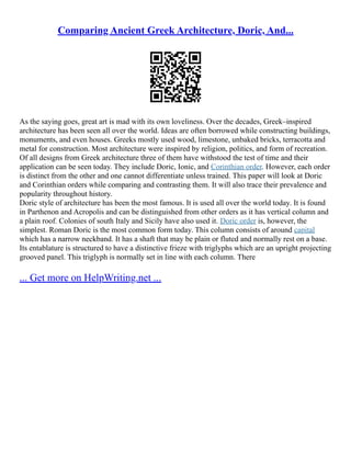 Comparing Ancient Greek Architecture, Doric, And...
As the saying goes, great art is mad with its own loveliness. Over the decades, Greek–inspired
architecture has been seen all over the world. Ideas are often borrowed while constructing buildings,
monuments, and even houses. Greeks mostly used wood, limestone, unbaked bricks, terracotta and
metal for construction. Most architecture were inspired by religion, politics, and form of recreation.
Of all designs from Greek architecture three of them have withstood the test of time and their
application can be seen today. They include Doric, Ionic, and Corinthian order. However, each order
is distinct from the other and one cannot differentiate unless trained. This paper will look at Doric
and Corinthian orders while comparing and contrasting them. It will also trace their prevalence and
popularity throughout history.
Doric style of architecture has been the most famous. It is used all over the world today. It is found
in Parthenon and Acropolis and can be distinguished from other orders as it has vertical column and
a plain roof. Colonies of south Italy and Sicily have also used it. Doric order is, however, the
simplest. Roman Doric is the most common form today. This column consists of around capital
which has a narrow neckband. It has a shaft that may be plain or fluted and normally rest on a base.
Its entablature is structured to have a distinctive frieze with triglyphs which are an upright projecting
grooved panel. This triglyph is normally set in line with each column. There
... Get more on HelpWriting.net ...
 