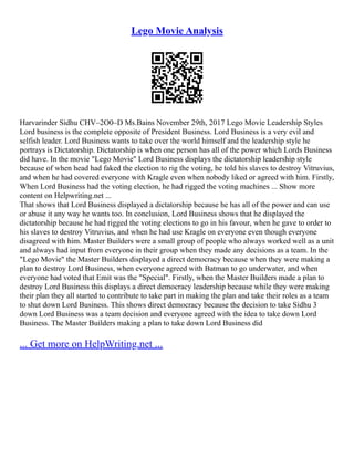Lego Movie Analysis
Harvarinder Sidhu CHV–2O0–D Ms.Bains November 29th, 2017 Lego Movie Leadership Styles
Lord business is the complete opposite of President Business. Lord Business is a very evil and
selfish leader. Lord Business wants to take over the world himself and the leadership style he
portrays is Dictatorship. Dictatorship is when one person has all of the power which Lords Business
did have. In the movie "Lego Movie" Lord Business displays the dictatorship leadership style
because of when head had faked the election to rig the voting, he told his slaves to destroy Vitruvius,
and when he had covered everyone with Kragle even when nobody liked or agreed with him. Firstly,
When Lord Business had the voting election, he had rigged the voting machines ... Show more
content on Helpwriting.net ...
That shows that Lord Business displayed a dictatorship because he has all of the power and can use
or abuse it any way he wants too. In conclusion, Lord Business shows that he displayed the
dictatorship because he had rigged the voting elections to go in his favour, when he gave to order to
his slaves to destroy Vitruvius, and when he had use Kragle on everyone even though everyone
disagreed with him. Master Builders were a small group of people who always worked well as a unit
and always had input from everyone in their group when they made any decisions as a team. In the
"Lego Movie" the Master Builders displayed a direct democracy because when they were making a
plan to destroy Lord Business, when everyone agreed with Batman to go underwater, and when
everyone had voted that Emit was the "Special". Firstly, when the Master Builders made a plan to
destroy Lord Business this displays a direct democracy leadership because while they were making
their plan they all started to contribute to take part in making the plan and take their roles as a team
to shut down Lord Business. This shows direct democracy because the decision to take Sidhu 3
down Lord Business was a team decision and everyone agreed with the idea to take down Lord
Business. The Master Builders making a plan to take down Lord Business did
... Get more on HelpWriting.net ...
 