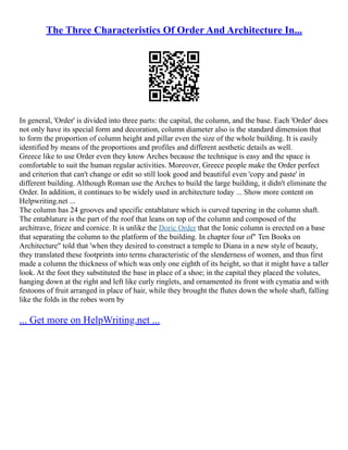 The Three Characteristics Of Order And Architecture In...
In general, 'Order' is divided into three parts: the capital, the column, and the base. Each 'Order' does
not only have its special form and decoration, column diameter also is the standard dimension that
to form the proportion of column height and pillar even the size of the whole building. It is easily
identified by means of the proportions and profiles and different aesthetic details as well.
Greece like to use Order even they know Arches because the technique is easy and the space is
comfortable to suit the human regular activities. Moreover, Greece people make the Order perfect
and criterion that can't change or edit so still look good and beautiful even 'copy and paste' in
different building. Although Roman use the Arches to build the large building, it didn't eliminate the
Order. In addition, it continues to be widely used in architecture today ... Show more content on
Helpwriting.net ...
The column has 24 grooves and specific entablature which is curved tapering in the column shaft.
The entablature is the part of the roof that leans on top of the column and composed of the
architrave, frieze and cornice. It is unlike the Doric Order that the Ionic column is erected on a base
that separating the column to the platform of the building. In chapter four of" Ten Books on
Architecture" told that 'when they desired to construct a temple to Diana in a new style of beauty,
they translated these footprints into terms characteristic of the slenderness of women, and thus first
made a column the thickness of which was only one eighth of its height, so that it might have a taller
look. At the foot they substituted the base in place of a shoe; in the capital they placed the volutes,
hanging down at the right and left like curly ringlets, and ornamented its front with cymatia and with
festoons of fruit arranged in place of hair, while they brought the flutes down the whole shaft, falling
like the folds in the robes worn by
... Get more on HelpWriting.net ...
 