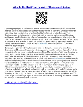 What Is The Beatifying Impact Of Roman Architecture
The Beatifying Impact of Ornaments in Roman Architecture & its Elimination in Neoclassicism
Different historical eras have influenced the work and theories of architects. Architects who were
present in critical eras in history have shaped and defined aspects of art and science. The
Renaissance age, for instance, have reshaped arts such as painting, architecture, and literature.
Architecture, mainly, displayed the coherent bondage between art and science. It has revived the
legacy of the Roman architecture and emphasized its classical architecture. The effect of the Roman
architecture or what is known as traditional architecture was adopted by neoclassical architects
namely Jean–Nicolas–Louis Durand. Further, Renaissance architects have also ... Show more
content on Helpwriting.net ...
However, the legacy provided by humanism cannot be dissipated because of industrialism.
Renaissance and Roman architecture have displayed genius beautiful works as the result of efforts
of architects who had vision of art and science combined. The exclusion of art from architecture, as
reinforced by Durand, has removed the beauty and harmony elements that were present in older
eras. Yet the Renaissance style places emphasis on symmetry, proportion, geometry and the
regularity of parts as they are demonstrated in the architecture of classical antiquity and in particular
ancient Roman architecture, of which many examples remained. Orderly arrangements of columns,
pilasters and lintels, as well as the use of semicircular arches, hemispherical domes, niches and
aedicule provided the beautiful attractive elements in architecture that was highly regarded in
Palladio's work yet almost very absent in Durand's. As a result, the renaissance architecture,
influenced by Palladio and Alberti, has been the result of tremendous work and effort passed on by
these architects as they worked on every element of architecture in order to produce art and science
rather than science alone. For instance, Villa Rotanda , Palazzo Rucellai and many other beautiful
roman temples that have high regard in architecture are the result of the beauty harmonious elements
and presence of the decorative art known as
... Get more on HelpWriting.net ...
 