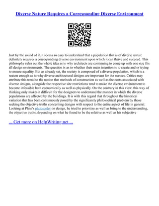 Diverse Nature Requires a Corresponding Diverse Environment
Just by the sound of it, it seems so easy to understand that a population that is of diverse nature
definitely requires a corresponding diverse environment upon which it can thrive and succeed. This
philosophy rules out the whole idea as to why architects are continuing to come up with one size fits
all design environments. The question is as to whether their main intention is to create and or trying
to ensure equality. But as already set, the society is composed of a diverse population, which is a
reason enough as to why diverse architectural designs are important for the masses. Critics may
attribute this trend to the notion that methods of construction as well as the costs associated with
diverse designs, alongside the respective site restrictions tend to make the diverse environment to
become infeasible both economically as well as physically. On the contrary in this view, this way of
thinking only makes it difficult for the designers to understand the manner in which the diverse
populations are affected by the buildings. It is with this regard that throughout the historical
variation that has been continuously posed by the significantly philosophical problem by those
seeking the objective truths concerning designs with respect to the entire aspect of life in general.
Looking at Plato's philosophy on design, he tried to prioritize as well as bring to the understanding,
the objective truths, depending on what he found to be the relative as well as his subjective
... Get more on HelpWriting.net ...
 