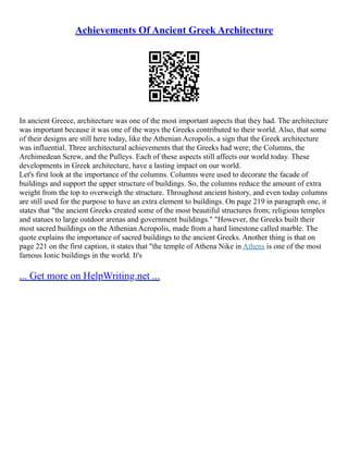 Achievements Of Ancient Greek Architecture
In ancient Greece, architecture was one of the most important aspects that they had. The architecture
was important because it was one of the ways the Greeks contributed to their world. Also, that some
of their designs are still here today, like the Athenian Acropolis, a sign that the Greek architecture
was influential. Three architectural achievements that the Greeks had were; the Columns, the
Archimedean Screw, and the Pulleys. Each of these aspects still affects our world today. These
developments in Greek architecture, have a lasting impact on our world.
Let's first look at the importance of the columns. Columns were used to decorate the facade of
buildings and support the upper structure of buildings. So, the columns reduce the amount of extra
weight from the top to overweigh the structure. Throughout ancient history, and even today columns
are still used for the purpose to have an extra element to buildings. On page 219 in paragraph one, it
states that "the ancient Greeks created some of the most beautiful structures from; religious temples
and statues to large outdoor arenas and government buildings." "However, the Greeks built their
most sacred buildings on the Athenian Acropolis, made from a hard limestone called marble. The
quote explains the importance of sacred buildings to the ancient Greeks. Another thing is that on
page 221 on the first caption, it states that "the temple of Athena Nike in Athens is one of the most
famous Ionic buildings in the world. It's
... Get more on HelpWriting.net ...
 