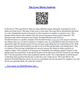 The Lego Movie Analysis
In the movie "The Lego Movie" there are many different morals and points of perspective to be
taken out of the movie. The topic of this essay is, how does The Lego Movie demonstrate that those
in a role of leadership can have the power to rule in positive or negative or positive ways. This
prompt will be shown with evidence from the movie focusing on some certain characters. The
characters that will be focused on are Emmet, President Business and Vitruvius.
President business is a perfect example of the fact that having a leadership role can give someone
the chance and power to rule in a positive or negative way. As a president he had a lot of power. He
abused this right. He used his power for his own gain to get things how he wanted them to be. With
the amount of power that he had he was able to cover all this up and make sure nobody knew. This
is evidence of how having a leadership role can give anyone the chance to make a positive or
negative impact. This example is of someone in a leadership role making a negative impact on the
people and lives around him. In the speech he gave on the television of all the citizens he says things
like "I am the president of the octan cooperates and the world." He is showing the world his power
so that they don't question him but also so that they can't. In the movie "The Lego Movie" the
character President Business abuses his power as president. He uses his power in a negative way and
for his own personal deeds. He wants the world to
... Get more on HelpWriting.net ...
 