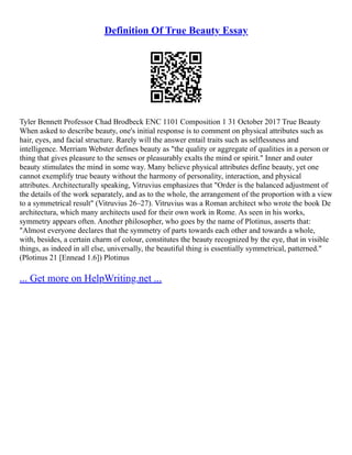 Definition Of True Beauty Essay
Tyler Bennett Professor Chad Brodbeck ENC 1101 Composition 1 31 October 2017 True Beauty
When asked to describe beauty, one's initial response is to comment on physical attributes such as
hair, eyes, and facial structure. Rarely will the answer entail traits such as selflessness and
intelligence. Merriam Webster defines beauty as "the quality or aggregate of qualities in a person or
thing that gives pleasure to the senses or pleasurably exalts the mind or spirit." Inner and outer
beauty stimulates the mind in some way. Many believe physical attributes define beauty, yet one
cannot exemplify true beauty without the harmony of personality, interaction, and physical
attributes. Architecturally speaking, Vitruvius emphasizes that "Order is the balanced adjustment of
the details of the work separately, and as to the whole, the arrangement of the proportion with a view
to a symmetrical result" (Vitruvius 26–27). Vitruvius was a Roman architect who wrote the book De
architectura, which many architects used for their own work in Rome. As seen in his works,
symmetry appears often. Another philosopher, who goes by the name of Plotinus, asserts that:
"Almost everyone declares that the symmetry of parts towards each other and towards a whole,
with, besides, a certain charm of colour, constitutes the beauty recognized by the eye, that in visible
things, as indeed in all else, universally, the beautiful thing is essentially symmetrical, patterned."
(Plotinus 21 [Ennead 1.6]) Plotinus
... Get more on HelpWriting.net ...
 