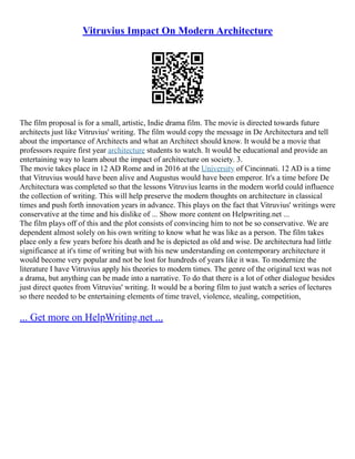 Vitruvius Impact On Modern Architecture
The film proposal is for a small, artistic, Indie drama film. The movie is directed towards future
architects just like Vitruvius' writing. The film would copy the message in De Architectura and tell
about the importance of Architects and what an Architect should know. It would be a movie that
professors require first year architecture students to watch. It would be educational and provide an
entertaining way to learn about the impact of architecture on society. 3.
The movie takes place in 12 AD Rome and in 2016 at the University of Cincinnati. 12 AD is a time
that Vitruvius would have been alive and Augustus would have been emperor. It's a time before De
Architectura was completed so that the lessons Vitruvius learns in the modern world could influence
the collection of writing. This will help preserve the modern thoughts on architecture in classical
times and push forth innovation years in advance. This plays on the fact that Vitruvius' writings were
conservative at the time and his dislike of ... Show more content on Helpwriting.net ...
The film plays off of this and the plot consists of convincing him to not be so conservative. We are
dependent almost solely on his own writing to know what he was like as a person. The film takes
place only a few years before his death and he is depicted as old and wise. De architectura had little
significance at it's time of writing but with his new understanding on contemporary architecture it
would become very popular and not be lost for hundreds of years like it was. To modernize the
literature I have Vitruvius apply his theories to modern times. The genre of the original text was not
a drama, but anything can be made into a narrative. To do that there is a lot of other dialogue besides
just direct quotes from Vitruvius' writing. It would be a boring film to just watch a series of lectures
so there needed to be entertaining elements of time travel, violence, stealing, competition,
... Get more on HelpWriting.net ...
 