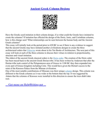 Ancient Greek Column Designs
Have the Greeks used imitation in their column design, if so what could the Greeks have imitated to
create the columns? If imitation has effected the design of the Doric, Ionic, and Corinthian columns,
how is this change seen? What relationships can be seen between the human body and the Ancient
Greek columns?
This essay will initially look at the period prior to 620 BC to see if there is any evidence to suggest
that the ancient Greeks may have imitated another civilizations designs to create the three
architectural orders that Vitruvius wrote about in his Ten Books of Architecture. The next part of this
essay will look at each of the three columns to discuss their virtues in relation to proportionality,
structure and visual imitation.
The oldest of the ancient Greek classical orders is the Doric order. The creation of the Doric order
has been traced back to the ancient Greek Dorian tribe. It has been written by Anderson that after the
Dorian tribe took control of the Peloponnesos area of Greece in 1100 BC they then expanded into
every part of Greece kingdom including Crete. This would have given the Dorian's access to the
ruins of the Knossos Palace from the Minoan civilization.
One of the most notable contributions of Minoans was their unique column design. This column was
different to the Greek columns as it was wider at the bottom than the top. It was suggested by
Adams that the columns of Knossos were installed in this direction to ensure the trees didn't take
root.
... Get more on HelpWriting.net ...
 