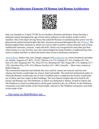The Architecture Elements Of Roman And Roman Architecture
Italy was founded on 21April 753 BC by two brothers, Romulus and Remus. Rome has been a
dominant empire throughout the age of time and its influence on the modern world is still in
manifest. One of the major driving forces that aided the Romans in maintaining their power was the
phenomenal architectural principles that their structures possessed throughout the city of Rome. The
Romans applied three elements in which was used in order to perfect various elements such as their
architectural structures, concrete, vaults and arch's. Rome was recognized for more than just their
achievements as a city, but they were also acknowledged for being founders of additional big cities
such as London and Paris in which elevated to their levels of dominance and power.
Ancient Rome leaders who were strongly engaged with architecture as a form of political and urban
art, include: Augustus (27 BCE–14 CE), Tiberius (14–37), Caligula (37–41), Claudius (41–54),
Nero (54–68), Vespasian (69–79), Titus (79–81), Domitian (81–96), Trajan (98–117), Hadrian (117–
138), Antoninus Pius (138–161), Marcus Aurelius (161–180), Caracalla ... Show more content on
Helpwriting.net ...
The construction materials and methods that were used by romans are concrete and true arch
whereas the Greeks would make use of post, lintel and marble. The preferred architectural orders in
which the Romans would make use of were Corinthian and in comparison the Greeks would make
use of Doric and ionic orders in their buildings. The most famous temples that were built by the
Greeks and Romans was The Parthenon, in which was dedicated to Athena, located in Athens and
The Pantheon in which was dedicated to all the gods situated in the city of Rome. In the Parthenon
ceremonies were held outside of the Greek temple, whereas in The Pantheon ceremonies were held
on the inside of the
... Get more on HelpWriting.net ...
 