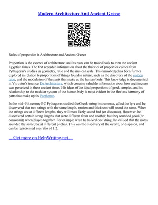 Modern Architecture And Ancient Greece
Rules of proportion in Architecture and Ancient Greece
Proportion is the essence of architecture, and its roots can be traced back to even the ancient
Egyptian times. The first recorded information about the theories of proportion comes from
Pythagoras's studies on geometry, ratio and the musical scale. This knowledge has been further
explored in relation to proportions of things found in nature, such as the discovery of the golden
ratio, and the modulation of the parts that make up the human body. This knowledge is documented
in Vitruvius's treatice, De Architectura, which contains valuable information about how architecture
was perceived in these ancient times. His ideas of the ideal proportions of greek temples, and its
relationship to the modular system of the human body is most evident in the flawless harmony of
parts that make up the Parthenon.
In the mid–5th century BC Pythagoras studied the Greek string instruments, called the lyre and he
discovered that two strings with the same length, tension and thickness will sound the same. When
the strings are at different lengths, they will most likely sound bad (or dissonant). However, he
discovered certain string lengths that were different from one another, but they sounded good (or
consonant) when played together. For example when he halved one string, he realised that the notes
sounded the same, but at different pitches. This was the discovery of the octave, or diapason, and
can be represented as a ratio of 1:2.
... Get more on HelpWriting.net ...
 