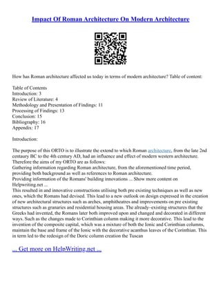 Impact Of Roman Architecture On Modern Architecture
How has Roman architecture affected us today in terms of modern architecture? Table of content:
Table of Contents
Introduction: 3
Review of Literature: 4
Methodology and Presentation of Findings: 11
Processing of Findings: 13
Conclusion: 15
Bibliography: 16
Appendix: 17
Introduction:
The purpose of this ORTO is to illustrate the extend to which Roman architecture, from the late 2nd
centaury BC to the 4th century AD, had an influence and effect of modern western architecture.
Therefore the aims of my ORTO are as follows:
Gathering information regarding Roman architecture, from the aforementioned time period,
providing both background as well as references to Roman architecture.
Providing information of the Romans' building innovations ... Show more content on
Helpwriting.net ...
This resulted in and innovative constructions utilising both pre existing techniques as well as new
ones, which the Romans had devised. This lead to a new outlook on design expressed in the creation
of new architectural structures such as arches, amphitheatres and improvements on pre existing
structures such as granaries and residential housing areas. The already–existing structures that the
Greeks had invented, the Romans later both improved upon and changed and decorated in different
ways. Such as the changes made to Corinthian column making it more decorative. This lead to the
invention of the composite capital, which was a mixture of both the Ionic and Corinthian columns,
maintain the base and frame of the Ionic with the decorative acanthus leaves of the Corinthian. This
in term led to the redesign of the Doric column creation the Tuscan
... Get more on HelpWriting.net ...
 