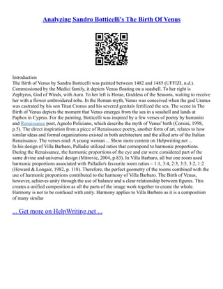 Analyzing Sandro Botticelli's The Birth Of Venus
Introduction
The Birth of Venus by Sandro Botticelli was painted between 1482 and 1485 (UFFIZI, n.d.).
Commissioned by the Medici family, it depicts Venus floating on a seashell. To her right is
Zephyrus, God of Winds, with Aura. To her left is Horae, Goddess of the Seasons, waiting to receive
her with a flower embroidered robe. In the Roman myth, Venus was conceived when the god Uranus
was castrated by his son Titan Cronus and his severed genitals fertilized the sea. The scene in The
Birth of Venus depicts the moment that Venus emerges from the sea in a seashell and lands at
Paphos in Cyprus. For the painting, Botticelli was inspired by a few verses of poetry by humanist
and Renaissance poet, Agnolo Poliziano, which describe the myth of Venus' birth (Corsini, 1998,
p.5). The direct inspiration from a piece of Renaissance poetry, another form of art, relates to how
similar ideas and formal organizations existed in both architecture and the allied arts of the Italian
Renaissance. The verses read: A young woman ... Show more content on Helpwriting.net ...
In his design of Villa Barbaro, Palladio utilized ratios that correspond to harmonic proportions.
During the Renaissance, the harmonic proportions of the eye and ear were considered part of the
same divine and universal design (Mitrovic, 2004, p.83). In Villa Barbaro, all but one room used
harmonic proportions associated with Palladio's favourite room ratios – 1:1, 3:4, 2:3, 3:5, 3:2, 1:2
(Howard & Longair, 1982, p. 118). Therefore, the perfect geometry of the rooms combined with the
use of harmonic proportions contributed to the harmony of Villa Barbaro. The Birth of Venus,
however, achieves unity through the use of balance and a clear relationship between figures. This
creates a unified composition as all the parts of the image work together to create the whole.
Harmony is not to be confused with unity. Harmony applies to Villa Barbaro as it is a composition
of many similar
... Get more on HelpWriting.net ...
 