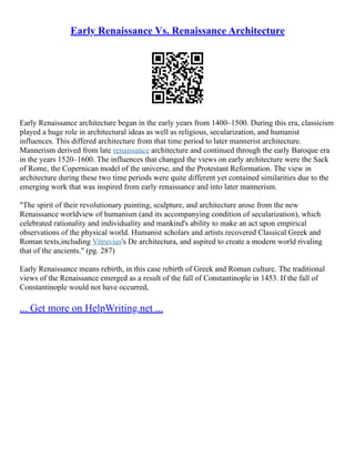 Early Renaissance Vs. Renaissance Architecture
Early Renaissance architecture began in the early years from 1400–1500. During this era, classicism
played a huge role in architectural ideas as well as religious, secularization, and humanist
influences. This differed architecture from that time period to later mannerist architecture.
Mannerism derived from late renaissance architecture and continued through the early Baroque era
in the years 1520–1600. The influences that changed the views on early architecture were the Sack
of Rome, the Copernican model of the universe, and the Protestant Reformation. The view in
architecture during these two time periods were quite different yet contained similarities due to the
emerging work that was inspired from early renaissance and into later mannerism.
"The spirit of their revolutionary painting, sculpture, and architecture arose from the new
Renaissance worldview of humanism (and its accompanying condition of secularization), which
celebrated rationality and individuality and mankind's ability to make an act upon empirical
observations of the physical world. Humanist scholars and artists recovered Classical Greek and
Roman texts,including Vitruvius's De architectura, and aspired to create a modern world rivaling
that of the ancients." (pg. 287)
Early Renaissance means rebirth, in this case rebirth of Greek and Roman culture. The traditional
views of the Renaissance emerged as a result of the fall of Constantinople in 1453. If the fall of
Constantinople would not have occurred,
... Get more on HelpWriting.net ...
 