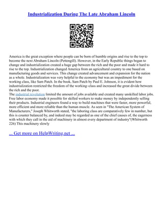 Industrialization During The Late Abraham Lincoln
America is the great exception where people can be born of humble origins and rise to the top to
become the next Abraham Lincoln (Pettengill). However, in the Early Republic things began to
change and industrialization created a huge gap between the rich and the poor and made it hard to
rise to the top. Industrialization changed America from an agricultural country to one based on
manufacturing goods and services. This change created advancement and expansion for the nation
as a whole. Industrialization was very helpful to the economy but was an impediment for the
working class, like Sam Patch. In the book, Sam Patch by Paul E. Johnson, it is evident how
industrialization restricted the freedom of the working–class and increased the great divide between
the rich and the poor.
The industrial revolution limited the amount of jobs available and created many unskilled labor jobs.
Free labor economy made it possible for skilled workers to make money by independently selling
their products. Industrial engineers found a way to build machines that were faster, more powerful,
more efficient and more reliable than the human muscle. As seen in "The American System of
Manufacturers," Joseph Whitworth stated, "the laboring class are comparatively few in number, but
this is counter balanced by, and indeed may be regarded as one of the chief causes of, the eagerness
with which they call in the aid of machinery in almost every department of industry"(Whitworth
226) This machinery slowly
... Get more on HelpWriting.net ...
 
