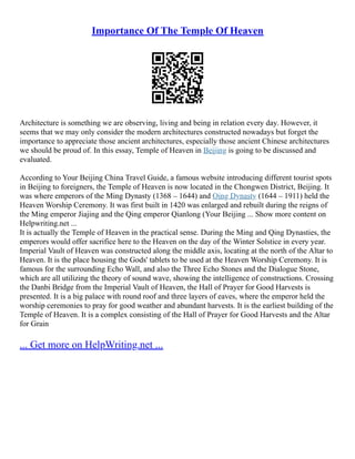 Importance Of The Temple Of Heaven
Architecture is something we are observing, living and being in relation every day. However, it
seems that we may only consider the modern architectures constructed nowadays but forget the
importance to appreciate those ancient architectures, especially those ancient Chinese architectures
we should be proud of. In this essay, Temple of Heaven in Beijing is going to be discussed and
evaluated.
According to Your Beijing China Travel Guide, a famous website introducing different tourist spots
in Beijing to foreigners, the Temple of Heaven is now located in the Chongwen District, Beijing. It
was where emperors of the Ming Dynasty (1368 – 1644) and Qing Dynasty (1644 – 1911) held the
Heaven Worship Ceremony. It was first built in 1420 was enlarged and rebuilt during the reigns of
the Ming emperor Jiajing and the Qing emperor Qianlong (Your Beijing ... Show more content on
Helpwriting.net ...
It is actually the Temple of Heaven in the practical sense. During the Ming and Qing Dynasties, the
emperors would offer sacrifice here to the Heaven on the day of the Winter Solstice in every year.
Imperial Vault of Heaven was constructed along the middle axis, locating at the north of the Altar to
Heaven. It is the place housing the Gods' tablets to be used at the Heaven Worship Ceremony. It is
famous for the surrounding Echo Wall, and also the Three Echo Stones and the Dialogue Stone,
which are all utilizing the theory of sound wave, showing the intelligence of constructions. Crossing
the Danbi Bridge from the Imperial Vault of Heaven, the Hall of Prayer for Good Harvests is
presented. It is a big palace with round roof and three layers of eaves, where the emperor held the
worship ceremonies to pray for good weather and abundant harvests. It is the earliest building of the
Temple of Heaven. It is a complex consisting of the Hall of Prayer for Good Harvests and the Altar
for Grain
... Get more on HelpWriting.net ...
 