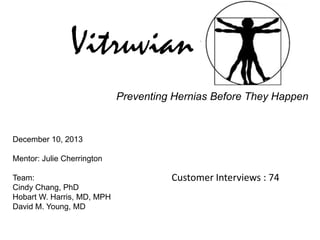 Vitruvian
Preventing Hernias Before They Happen

December 10, 2013
Mentor: Julie Cherrington
Team:
Cindy Chang, PhD
Hobart W. Harris, MD, MPH
David M. Young, MD

Customer Interviews : 74

 