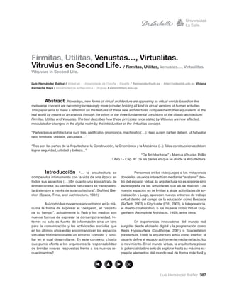 Firmitas, Utilitas, Venustas…, Virtualitas.
Vitruvius en Second Life. / Firmitas, Utilitas, Venustas…, Virtualitas.
Vitruvius in Second Life.

Luis Hernández Ibáñez / VideaLab - Universidade da Coruña - España / lhernandez@udc.es - http://videalab.udc.es Viviana
Barneche Naya / Universidad de la República - Uruguay / viviarq@farq.edu.uy.



          Abstract . Nowadays, new forms of virtual architecture are appearing as virtual worlds based on the
metaverse concept are becoming increasingly more popular, holding all kind of virtual versions of human activities.
This paper aims to make a reﬂection on the features of these new architectures compared with their equivalents in the
real world by means of an analysis through the prism of the three fundamental conditions of the classic architecture:
Firmitas, Utilitas and Venustas. The text describes how these principles once stated by Vitruvius are now affected,
modulated or changed in the digital realm by the introduction of the Virtualitas concept.

“Partes ipsius architecturae sunt tres, aediﬁcatio, gnomonice, machinatio (…,) Haec autem ita ﬁeri debent, ut habeatur
ratio ﬁrmitatis, utilitatis, venustatis…”

“Tres son las partes de la Arquitectura: la Construcción, la Gnomónica y la Mecánica (…) Tales construcciones deben
lograr seguridad, utilidad y belleza...”
                                                                             “De Architecturae” - Marcus Vitruvius Pollio
                                                       Libro I – Cap. III: De las partes en que se divide la Arquitectura



         Introducción          “… la arquitectura se                    Pensemos en los videojuegos o los metaversos
compenetra íntimamente con la vida de una época en            donde los usuarios interactúan mediante “avatares” den-
todos sus aspectos (…,) En cuanto una época trata de          tro del espacio virtual, la arquitectura no es soporte sino
enmascararse, su verdadera naturaleza se transparen-          escenografía de las actividades que allí se realizan. Los
tará siempre a través de su arquitectura”. Sigfried Gie-      nuevos espacios no se limitan a alojar actividades de so-
dion (Space, Time, and Architecture, 1941)                    cialización y juego, aparecen nuevos entornos de trabajo
                                                              virtual dentro del campo de la educación como Bespace
          Así como los modernos encontraron en la má-         (GaTech, 2003) o Citycluster (EVL, 2003), la telepresencia,
quina la forma de expresar el ‘Zeitgeist’, el “espíritu       el diseño colaborativo, o los museos como Virtual Gug-
de su tiempo”, actualmente la Web y los medios son            genheim (Asymptote Architects, 1999), entre otros.
nuevas formas de expresar la contemporaneidad. In-
ternet no solo es fuente de información sino un foro                   En experiencias innovadoras del mundo real
para la comunicación y las actividades sociales que           surgidas desde el diseño digital y la programación como
en los últimos años están encontrando en los espacios         Aegis Hyposurface (Goulthorpe, 2001) o Spacestation
virtuales tridimensionales un entorno cómodo y fami-          (Oosterhuis, 1998) la arquitectura actúa como interfaz; el
liar en el cual desarrollarse. En este contexto: ¿hasta       usuario deﬁne el espacio activamente mediante tacto, luz
que punto afecta a los arquitectos la responsabilidad         o movimiento. En el mundo virtual, la arquitectura posee
de brindar nuevas respuestas frente a los nuevos re-          la potencialidad no solo de explorar hasta su máxima ex-
querimientos?                                                 presión elementos del mundo real de forma más fácil y




                                                                                         Luis Hernández Ibáñez 387
 
