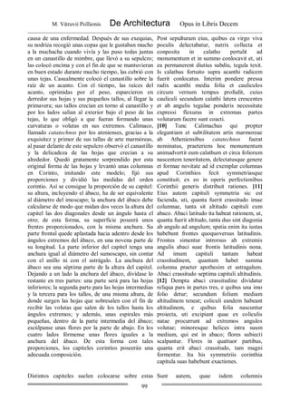 M. Vitruvii Pollionis De Architectura Opus in Libris Decem
99
causa de una enfermedad. Después de sus exequias,
su nodriza recogió unas copas que le gustaban mucho
a la muchacha cuando vivía y las puso todas juntas
en un canastillo de mimbre, que llevó a su sepulcro;
las colocó encima y con el fin de que se mantuvieran
en buen estado durante mucho tiempo, las cubrió con
unas tejas. Casualmente colocó el canastillo sobre la
raíz de un acanto. Con el tiempo, las raíces del
acanto, oprimidas por el peso, esparcieron en
derredor sus hojas y sus pequeños tallos, al llegar la
primavera; sus tallos crecían en torno al canastillo y
por los lados salían al exterior bajo el peso de las
tejas, lo que obligó a que fueran formando unas
curvaturas o volutas en sus extremos. Calímaco,
llamado catatechnos por los atenienses, gracias a la
exquisitez y primor de sus tallas de arte marmóreas,
al pasar delante de este sepulcro observó el canastillo
y la delicadeza de las hojas que crecían a su
alrededor. Quedó gratamente sorprendido por esta
original forma de las hojas y levantó unas columnas
en Corinto, imitando este modelo; fijó sus
proporciones y dividió las medidas del orden
corintio. Así se consigue la proporción de su capitel:
su altura, incluyendo el ábaco, ha de ser equivalente
al diámetro del imoscapo; la anchura del ábaco debe
calcularse de modo que midan dos veces la altura del
capitel las dos diagonales desde un ángulo hasta el
otro; de esta forma, su superficie poseerá unos
frentes proporcionados, con la misma anchura. Su
parte frontal quede aplastada hacia adentro desde los
ángulos extremos del ábaco, en una novena parte de
su longitud. La parte inferior del capitel tenga una
anchura igual al diámetro del sumoscapo, sin contar
con el anillo ni con el astrágalo. La anchura del
ábaco sea una séptima parte de la altura del capitel.
Dejando a un lado la anchura del ábaco, divídase lo
restante en tres partes: una parte será para las hojas
inferiores; la segunda parte para las hojas intermedias
y la tercera para los tallos, de una misma altura, de
donde surgen las hojas que sobresalen con el fin de
recibir las volutas que salen de los tallos hasta los
ángulos extremos; y además, unas espirales más
pequeñas, dentro de la parte intermedia del ábaco;
escúlpanse unas flores por la parte de abajo. En los
cuatro lados fórmense unas flores iguales a la
anchura del ábaco. De esta forma con tales
proporciones, los capiteles corintíos poseerán una
adecuada composición.
Post sepulturam eius, quibus ea virgo viva
poculis delectabatur, nutrix collecta et
conposita in calatho pertulit ad
monumentum et in summo conlocavit et, uti
ea permanerent diutius subdiu, tegula texit.
Is calathus fortuito supra acanthi radicem
fuerit conlocatus. Interim pondere pressa
radix acanthi media folia et cauliculos
circum vernum tempus profudit, cuius
cauliculi secundum calathi latera crescentes
et ab angulis tegulae ponderis necessitate
expressi flexuras in extremas partes
volutarum facere sunt coacti.
[10] Tunc Calimachus qui propter
elegantiam et subtilitatem artis marmoreae
ab Atheniensibus catatechnos fuerat
nominatus, praeteriens hoc monumentum
animadvertit eum calathum et circa foliorum
nascentem teneritatem, delectatusque genere
et formae novitate ad id exemplar columnas
apud Corinthios fecit symmetriasque
constituit; ex eo in operis perfectionibus
Corinthii generis distribuit rationes. [11]
Eius autem capituli symmetria sic est
facienda, uti, quanta fuerit crassitudo imae
columnae, tanta sit altitudo capituli cum
abaco. Abaci latitudo ita habeat rationem, ut,
quanta fuerit altitudo, tanta duo sint diagonia
ab angulo ad angulum; spatia enim ita iustas
habebunt frontes quoquoversus latitudinis.
Frontes simentur introrsus ab extremis
angulis abaci suae frontis latitudinis nona.
Ad imum capituli tantam habeat
crassitudinem, quantam habet summa
columna praeter apothesim et astragalum.
Abaci crassitudo septima capituli altitudinis.
[12] Dempta abaci crassitudine dividatur
reliqua pars in partes tres, e quibus una imo
folio detur; secundum folium mediam
altitudinem teneat; coliculi eandem habeant
altitudinem, e quibus folia nascuntur
proiecta, uti excipiant quae ex coliculis
natae procurrunt ad extremos angulos
volutae; minoresque helices intra suum
medium, qui est in abaco; flores subiecti
scalpantur. Flores in quattuor partibus,
quanta erit abaci crassitudo, tam magni
formentur. Ita his symmetriis corinthia
capitula suas habebunt exactiones.
Distintos capiteles suelen colocarse sobre estas Sunt autem, quae isdem columnis
 