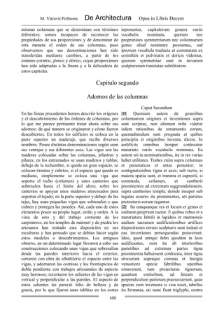 M. Vitruvii Pollionis De Architectura Opus in Libris Decem
100
mismas columnas que se denominan con términos
diferentes; somos incapaces de reconocer las
propiedades de sus proporciones y de denominar de
otra manera el orden de sus columnas, pues
observamos que sus denominaciones han sido
transferidas mediante cambios, a partir de los
órdenes corintio, jónico y dórico, cuyas proporciones
han sido adaptadas a la finura y a la delicadeza de
estos capiteles.
inponuntur, capitulorum genera variis
vocabulis nominata, quorum nec
proprietates symmetriarum nec columnarum
genus aliud nominare possumus, sed
ipsorum vocabula traducta et commutata ex
corinthiis et pulvinatis et doricis videmus,
quorum symmetriae sunt in novarum
scalpturarum translatae subtilitatem.
Capítulo segundo
Adornos de las columnas
Caput Secundum
En las líneas precedentes hemos descrito los orígenes
y el descubrimiento de los órdenes de columnas, por
lo que me parece pertinente tratar ahora sobre sus
adornos: de qué manera se originaron y cómo fueron
descubiertos. En todos los edificios se coloca en la
parte superior un maderaje, que recibe diversos
nombres. Posee distintas denominaciones según sean
sus ventajas y sus diferentes usos. Las vigas son las
maderas colocadas sobre las columnas, pilastras y
pilares; en los entramados se usan maderos y tablas;
debajo de la techumbre, si queda un gran espacio, se
colocan tirantes y cabríos; si el espacio que queda es
mediano, simplemente se coloca una viga que
soporte el techo (columen) y unos canterios que
sobresalen hasta el límite del alero; sobre los
canterios se apoyan unos maderos atravesados para
soportar el tejado; en la parte superior y debajo de las
tejas, hay unas pequeñas vigas que sobresalen y que
cubren y protegen las paredes. Así, cada uno de estos
elementos posee su propio lugar, estilo y orden. A la
vista de esto y del trabajo corriente de los
carpinteros, en los templos de mármol y de piedra los
artesanos han imitado esta disposición en sus
esculturas y han pensado que se debían hacer según
estos modelos o descubrimientos. Los antiguos
obreros, en un determinado lugar llevaron a cabo sus
construcciones colocando unas vigas que sobresalían
desde las paredes interiores hacia el exterior,
cerraron con obra de albañilería el espacio entre las
vigas, y adornaron las cornisas y los frontispicios de
doble pendiente con trabajos artesanales de aspecto
muy hermoso; recortaron los salientes de las vigas en
vertical y perpendicular a las paredes. El aspecto de
estos salientes les pareció falto de belleza y de
gracia, por lo que fijaron unas tablitas en los cortes
[1] Quoniam autem de generibus
columnarum origines et inventiones supra
sunt scriptae, non alienum mihi videtur
isdem rationibus de ornamentis eorum,
quemadmodum sunt prognata et quibus
principiis et originibus inventa, dicere. In
aedificiis omnibus insuper conlocatur
materiato variis vocabulis nominata. Ea
autem uti in nominationibus, ita in res varias
habet utilitates. Trabes enim supra columnas
et parastaticas et antas ponuntur; in
contignationibus tigna et axes; sub tectis, si
maiora spatia sunt, et transtra et capreoli, si
commoda, columen, et cantherii
prominentes ad extremam suggrundationem;
supra cantherios templa; deinde insuper sub
tegulas asseres ita prominentes, uti parietes
protecturis eorum tegantur.
[2] Ita unaquaeque res et locum et genus et
ordinem proprium tuetur. E quibus rebus et a
materiatura fabrili in lapideis et marmoreis
aedium sacrarum aedificationibus artifices
dispositiones eorum scalpturis sunt imitati et
eas inventiones persequendas putaverunt.
Ideo, quod antiqui fabri quodam in loco
aedificantes, cum ita ab interioribus
parietibus ad extremas partes tigna
prominentia habuissent conlocata, inter tigna
struxerunt supraque coronas et fastigia
venustiore specie fabrilibus operibus
ornaverunt, tum proiecturas tignorum,
quantum eminebant, ad lineam et
perpendiculum parietum praesecuerunt, quae
species cum invenusta is visa esset, tabellas
ita formatas, uti nunc fiunt triglyphi, contra
 