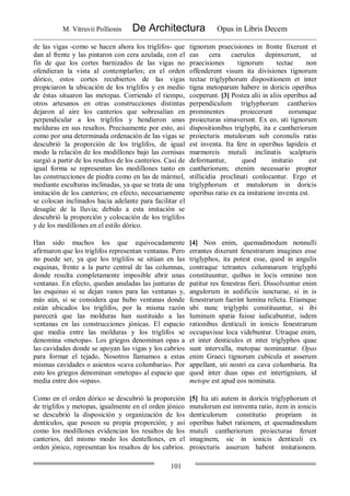 M. Vitruvii Pollionis De Architectura Opus in Libris Decem
101
de las vigas -como se hacen ahora los triglifos- que
dan al frente y las pintaron con cera azulada, con el
fin de que los cortes barnizados de las vigas no
ofendieran la vista al contemplarlos; en el orden
dórico, estos cortes recubiertos de las vigas
propiciaron la ubicación de los triglifos y en medio
de éstas situaron las metopas. Corriendo el tiempo,
otros artesanos en otras construcciones distintas
dejaron al aire los canterios que sobresalían en
perpendicular a los triglifos y hendieron unas
molduras en sus resaltos. Precisamente por esto, así
como por una determinada ordenación de las vigas se
descubrió la proporción de los triglifos, de igual
modo la relación de los modillones bajo las cornisas
surgió a partir de los resaltos de los canterios. Casi de
igual forma se representan los modillones tanto en
las construcciones de piedra como en las de mármol,
mediante esculturas inclinadas, ya que se trata de una
imitación de los canterios; en efecto, necesariamente
se colocan inclinados hacia adelante para facilitar el
desagüe de la lluvia; debido a esta imitación se
descubrió la proporción y colocación de los triglifos
y de los modillones en el estilo dórico.
tignorum praecisiones in fronte fixerunt et
eas cera caerulea depinxerunt, ut
praecisiones tignorum tectae non
offenderent visum ita divisiones tignorum
tectae triglyphorum dispositionem et inter
tigna metoparum habere in doricis operibus
coeperunt. [3] Postea alii in aliis operibus ad
perpendiculum triglyphorum cantherios
prominentes proiecerunt eorumque
proiecturas simaverunt. Ex eo, uti tignorum
dispositionibus triglyphi, ita e cantheriorum
proiecturis mutulorum sub coronulis ratio
est inventa. Ita fere in operibus lapideis et
marmoreis mutuli inclinatis scalpturis
deformantur, quod imitatio est
cantheriorum; etenim necessario propter
stillicidia proclinati conlocantur. Ergo et
triglyphorum et mutulorum in doricis
operibus ratio ex ea imitatione inventa est.
Han sido muchos los que equivocadamente
afirmaron que los triglifos representan ventanas. Pero
no puede ser, ya que los triglifos se sitúan en las
esquinas, frente a la parte central de las columnas,
donde resulta completamente imposible abrir unas
ventanas. En efecto, quedan anuladas las junturas de
las esquinas si se dejan vanos para las ventanas y,
más aún, si se considera que hubo ventanas donde
están ubicados los triglifos, por la misma razón
parecerá que las molduras han sustituido a las
ventanas en las construcciones jónicas. El espacio
que media entre las molduras y los triglifos se
denomina «metopa». Los griegos denominan opas a
las cavidades donde se apoyan las vigas y los cabrios
para formar el tejado, Nosotros llamamos a estas
mismas cavidades o asientos «cava columbaria». Por
esto los griegos denominan «metopa» al espacio que
media entre dos «opas».
[4] Non enim, quemadmodum nonnulli
errantes dixerunt fenestrarum imagines esse
triglyphos, ita potest esse, quod in angulis
contraque tetrantes columnarum triglyphi
constituuntur, quibus in locis omnino non
patitur res fenestras fieri. Dissolvuntur enim
angulorum in aedificiis iuncturae, si in is
fenestrarum fuerint lumina relicta. Etiamque
ubi nunc triglyphi constituuntur, si ibi
luminum spatia fuisse iudicabuntur, isdem
rationibus denticuli in ionicis fenestrarum
occupavisse loca videbuntur. Utraque enim,
et inter denticulos et inter triglyphos quae
sunt intervalla, metopae nominantur. Opas
enim Graeci tignorum cubicula et asserum
appellant, uti nostri ea cava columbaria. Ita
quod inter duas opas est intertignium, id
metope est apud eos nominata.
Como en el orden dórico se descubrió la proporción
de triglifos y metopas, igualmente en el orden jónico
se descubrió la disposición y organización de los
dentículos, que poseen su propia proporción; y así
como los modillones evidencian los resaltos de los
canterios, del mismo modo los dentellones, en el
orden jónico, representan los resaltos de los cabrios.
[5] Ita uti autem in doricis triglyphorum et
mutulorum est innventa ratio, item in ionicis
denticulorum constitutio propriam in
operibus habet rationem, et quemadmodum
mutuli cantheriorum proiecturae ferunt
imaginem, sic in ionicis denticuli ex
proiecturis asserum habent imitationem.
 