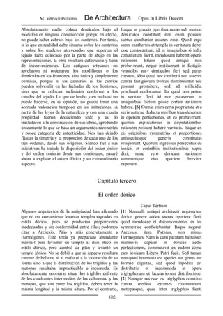 M. Vitruvii Pollionis De Architectura Opus in Libris Decem
102
Absolutamente nadie coloca dentículos bajo el
modillón en ninguna construcción griega: en efecto,
no puede haber cabrios bajo los canterios. Por tanto,
si lo que en realidad debe situarse sobre los canterios
y sobre los maderos atravesados que soportan el
tejado fuera colocado por la parte de abajo en las
representaciones, la obra resultará defectuosa y llena
de inconveniencias. Los antiguos artesanos no
aprobaron ni ordenaron los modillones o los
dentículos en los frontones, sino única y simplemente
cornisas, porque ni los canterios ni los cabrios
pueden sobresalir en las fachadas de los frontones,
sino que se colocan inclinados conforme a los
canales del tejado. Lo que de hecho y en realidad no
puede hacerse, en su opinión, no puede tener una
acertada valoración tampoco en las imitaciones. A
partir de las leyes de la naturaleza y con una exacta
propiedad fueron deduciendo todo y así lo
trasladaron a la construcción de sus obras, aprobando
únicamente lo que se basa en argumentos razonables
y posee categoría de autenticidad. Nos han dejado
fijadas la simetría y la proporción de cada uno de los
tres órdenes, desde sus orígenes. Siendo fiel a sus
iniciativas he tratado la disposición del orden jónico
y del orden corintio desde sus comienzos; pasaré
ahora a explicar el orden dórico y su extraordinario
aspecto.
Itaque in graecis operibus nemo sub mutulo
denticulos constituit; non enim possunt
subtus cantherior asseres esse. Quod ergo
supra cantherios et templa in veritatem debet
esse conlocantum, id in imaginibus si infra
constitutum fuerit, mendosam habebit operis
rationem. Etiam quod antiqui non
probaverunt, neque instituerunt in fastigiis
<mutolos aut> denticulos fieri sed puras
coronas, ideo quod nec cantherii nec asseres
contra fastigiorum frontes distribuuntur nec
possunt prominere, sed ad stillicidia
proclinati conlocantur. Ita quod non potest
in veritate fieri, id non putaverunt in
imaginibus factum posse certam rationem
habere. [6] Omnia enim certa proprietate et a
veris naturae deducta moribus transduxerunt
in operum perfectiones, et ea probaverunt,
quorum explicationes in disputationibus
rationem possunt habere veritatis. Itaque ex
eis originibus symmetrias et proportiones
uniuscuiusque generis constitutas
reliquerunt. Quorum ingressus persecutus de
ionicis et corinthiis institutionibus supra
dixi; nunc vero doricam rationem
summamque eius speciem breviter
exponam.
Capítulo tercero
El orden dórico
Caput Tertium
Algunos arquitectos de la antigüedad han afirmado
que no era conveniente levantar templos sagrados en
estilo dórico, pues se producían proporciones
inadecuadas y sin conformidad entre ellas; podemos
citar a Archesio, Pitio y más concretamente a
Hermógenes. Este tenía ya preparado abundante
mármol para levantar un templo al dios Baco en
estilo dórico, pero cambió de plan y levantó un
templo jónico. No se debió a que su aspecto resultara
carente de belleza, ni al estilo ni a la valoración de su
forma sino a que la distribución de los triglifos y las
metopas resultaba impracticable e incómoda. Es
absolutamente necesario situar los triglifos enfrente
de los cuadrantes intermedios de las columnas, y las
metopas, que van entre los triglifos, deben tener la
misma longitud y la misma altura. Por el contrario,
[1] Nonnulli antiqui architecti negaverunt
dorico genere aedes sacras oportere fieri,
quod mendosae et disconvenientes in his
symmetriae conficiebantur. Itaque negavit
Arcesius, item Pythius, non minus
Hermogenes. Nam is cum paratam habuisset
marmoris copiam in doricae aedis
perfectionem, commutavit ex eadem copia
eam ionicam Libero Patri fecit. Sed tamen
non quod invenusta est species aut genus aut
formae dignitas, sed quod inpedita est
distributio et incommoda in opere
triglyphorum et lacunariorum distributione.
[2] Namque necesse est triglyphos constitui
contra medios tetrantes columnarum,
metopasque, quae inter triglyphos fient,
 