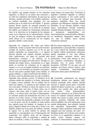 M. Vitruvii Pollionis De Architectura Opus in Libris Decem
103
los triglifos, que quedan situados en las columnas
angulares, se ubican en sus partes más exteriores y
no sobre los cuadrantes intermedios; de aquí que las
metopas, situadas próximas a los triglifos angulares,
no resulten cuadradas sino alargadas, con una
anchura que es la mitad de la del triglifo. Y quienes
quieran formar iguales las metopas acortarán los
intercolumnios extremos en la mitad de la anchura
del triglifo; así resultará ser francamente defectuoso
tanto si se interviene en la longitud de las metopas
como en la reducción de los intercolumnios. Parece
ser que los antiguos evitaron las proporciones del
estilo dórico en la construcción de los templos
sagrados, debido a estas razones.
aeque longas esse quam altas. Contraque in
angulares columnas triglyphi in extremis
partius consituuntur et non contra medios
tetrantes. Ita metopae quae proximae ad
angulares triglyphos fiunt, non exeunt
quadratae sed oblongiores triglyphi dimidia
latitudine. At qui metopas aequales volunt
facere, intercolunnia extrema contrahunt
triglyphi dimidia latitudine. Hoc autem, sive
in metoparum longitudinibus sive
intercolumniorum contractionibus efficietur,
est mendosum. Quapropter antiqui vitare
visi sunt in aedibus sacris doricae
symmetriae rationem.
Siguiendo las exigencias del orden que hemos
establecido, vamos a exponer todo tal como lo hemos
recibido de nuestros maestros con el fin de que
queden explicadas sus proporciones, y si alguien
quisiera abordar este empeño teniendo presentes
estas explicaciones, sea capaz de ejecutar tales
proporciones correctas y sin defectos en la
construcción de templos de estilo dórico. Divídase la
fachada del templo dórico, exactamente en el lugar
donde se levantan las columnas, de la siguiente
manera: si va a ser un templo tetrástilo, en veintisiete
partes; si va a ser hexástilo, en cuarenta y dos partes:
una de estas partes quedará fijada como módulo, en
griego embates, y, según la definición del módulo, se
llevarán a cabo las distribuciones de todo el edificio,
siguiendo unos cálculos exactos. El diámetro de la
columna tendrá dos módulos y la altura, incluyendo
el capitel, catorce módulos. De un módulo será la
altura del capitel y su anchura de dos módulos más
una sexta parte. Divídase la altura del capitel en tres
partes: una parte será para el ábaco Junto con el
cimacio; otra parte, para el equino Junto con los
anillos, y la tercera parte será para el hipotraquelio.
La columna sufrirá una disminución tal como se ha
descrito en el libro tercero, al tratar sobre el orden
jónico. La altura del arquitrabe, contando con la tenla
y con las gotas, será de un módulo; la tenia medirá
una séptima parte del módulo; la longitud de las
gotas colgantes debajo de la tenla alta y frente a los
triglifos medirá una sexta parte del módulo, incluida
la regleta. Por su parte inferior la anchura del
arquitrabe se corresponderá con el hipotraquelio del
sumoscapo. Los triglifos, junto con las metopas,
deben colocarse sobre el arquitrabe y tendrán de
altura un módulo y medio y de anchura un módulo,
[3] Nos autem exponimus, uti ordo postulat,
quemadmodum a praeceptoribus accepimus,
uti, si qui voluerit his rationibus adtendens
ita ingredi, habeat proportiones explicatas,
quibus emendatas et sine vitiis efficere
possit aedium sacrarum dorico more
perfectiones. Frons aedis doricae in loco,
quo columnae constituuntur, dividatur, si
tetrastylos erit, in partes XXVII, si
hexastylos, XXXXII. Ex his pars una erit
modulus, qui Graece embater dicitur, cuius
moduli constitutione ratiocinationibus
efficiuntur omnis operis distributiones.
[4] Crassitudo columnarum erit duorum
modulorum, altitudo cum capitudo XIIII.
Capituli crassitudo unius moduli, latitudo
duorum et moduli sextae partis. Crassitudo
capituli dividatur in partes tres, e quibus una
plinthus cum cymatio fiat, altera echinus
cum anulis, tertia hypotrachelion.
Contrahatur columna ita, uti in tertio libro de
ionicis est scriptum. Epistylii altitudo unius
moduli cum taenia et guttis; taenia moduli
septima; guttarum longitudo sub taenia
contra triglyphos alta cum regula parte sexta
moduli praependeat. Item epistylii latitudo
ima respondeat hypotrachelio summae
columnae. Supra epistylium conlocandi sunt
triglyphi cum suis metopis, alti unius <et>
dimidiati moduli, lati in fronte unius moduli,
ita divisi, ut in angularibus columnis et in
mediis contra tetrantes medios sint
conlocati, et intercolumniis reliquis bini, in
 