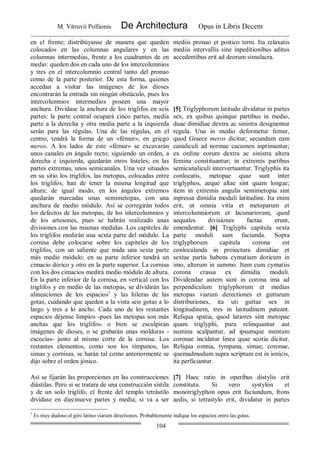 M. Vitruvii Pollionis De Architectura Opus in Libris Decem
104
en el frente; distribúyanse de manera que queden
colocados en las columnas angulares y en las
columnas intermedias, frente a los cuadrantes de en
medio: queden dos en cada uno de los intercolumnios
y tres en el intercolumnio central tanto del pronao
como de la parte posterior. De esta forma, quienes
accedan a visitar las imágenes de los dioses
encontrarán la entrada sin ningún obstáculo, pues los
intercolumnios intermedios poseen una mayor
anchura. Divídase la anchura de los triglifos en seis
partes: la parte central ocupará cinco partes, media
parte a la derecha y otra media parte a la izquierda
serán para las régulas. Una de las régulas, en el
centro, tendrá la forma de un «fémur», en griego
meros. A los lados de este «fémur» se excavarán
unos canales en ángulo recto; siguiendo un orden, a
derecha e izquierda, quedarán otros listeles; en las
partes extremas, unos semicanales. Una vez situados
en su sitio los triglifos, las metopas, colocadas entre
los triglifos, han de tener la misma longitud que
altura; de igual modo, en los ángulos extremos
quedarán marcadas unas semimetopas, con una
anchura de medio módulo. Así se corregirán todos
los defectos de las metopas, de los intercolumnios y
de los artesones, pues se habrán realizado unas
divisiones con las mismas medidas. Los capiteles de
los triglifos medirán una sexta parte del módulo. La
cornisa debe colocarse sobre los capiteles de los
triglifos, con un saliente que mida una sexta parte
más medio módulo; en su parte inferior tendrá un
cimacio dórico y otro en la parte superior. La cornisa
con los dos cimacios medirá medio módulo de altura.
En la parte inferior de la cornisa, en vertical con los
triglifos y en medio de las metopas, se dividirán las
alineaciones de los espacios1
y las hileras de las
gotas, cuidando que queden a la vista seis gotas a lo
largo y tres a lo ancho. Cada uno de los restantes
espacios déjense limpios -pues las metopas son más
anchas que los triglifos- o bien se esculpirán
imágenes de dioses, o se grabarán unas molduras -
escocias- junto al mismo corte de la cornisa. Los
restantes elementos, como son los tímpanos, las
simas y cornisas, se harán tal como anteriormente se
dijo sobre el orden jónico.
mediis pronao et postico terni. Ita relaxatis
mediis intervallis sine inpeditionibus aditus
accedentibus erit ad deorum simulacra.
[5] Triglyphorum latitudo dividatur in partes
sex, ex quibus quinque partibus in medio,
duae dimidiae dextra ac sinistra designentur
regula. Una in medio deformetur femur,
quod Graece meros dicitur; secundum eam
canaliculi ad normae cacumen inprimantur;
ex ordine eorum dextra ac sinistra altera
femina constituantur; in extremis partibus
semicanaliculi intervertuantur. Triglyphis ita
conlocatis, metopae quae sunt inter
triglyphos, aeque altae sint quam longae;
item in extremis angulis semimetopia sint
inpressa dimidia moduli latitudine. Ita enim
erit, ut omnia vitia et metoparum et
intercolumniorum et lacunariorum, quod
aequales divisiones factae erunt,
emendentur. [6] Triglyphi capitula sexta
parte moduli sunt faciunda. Sopra
triglyphorum capitula corona est
conlocalanda in proiectura dimidiae et
sextae partis habens cymatium doricum in
imo, alterum in summo. Item cum cymatiis
corona crassa ex dimidia moduli.
Dividendae autem sunt in corona ima ad
perpendiculum triglyphorum et medias
metopas viarum derectiones et guttarum
distributiones, ita uti guttae sex in
longitudinem, tres in latitudinem pateant.
Reliqua spatia, quod latiores sint metopae
quam triglyphi, pura relinquantur aut
numina scalpantur, ad ipsumque mentum
coronae incidatur linea quae scotia dicitur.
Reliqua omnia, tympana, simae, coronae,
quemadmodum supra scriptum est in ionicis,
ita perficiantur.
Así se fijarán las proporciones en las construcciones
diástilas. Pero si se tratara de una construcción sístila
y de un solo triglifo, el frente del templo tetrástilo
divídase en diecinueve partes y media; si va a ser
[7] Haec ratio in operibus distylis erit
constituta. Si vero systylon et
monotriglyphon opus erit faciundum, frons
aedis, si tetrastylo erit, dividatur in partes
1
Es muy dudoso el giro latino viarum directiones. Probablemente indique los espacios entre las gotas.
 