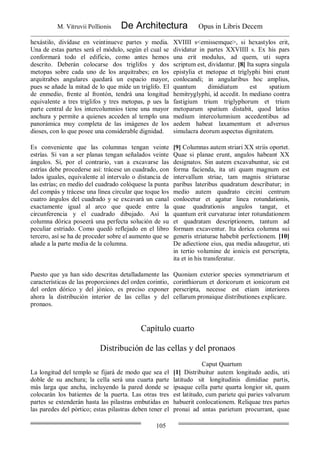 M. Vitruvii Pollionis De Architectura Opus in Libris Decem
105
hexástilo, divídase en veintinueve partes y media.
Una de estas partes será el módulo, según el cual se
conformará todo el edificio, como antes hemos
descrito. Deberán colocarse dos triglifos y dos
metopas sobre cada uno de los arquitrabes; en los
arquitrabes angulares quedará un espacio mayor,
pues se añade la mitad de lo que mide un triglifo. El
de enmedio, frente al frontón, tendrá una longitud
equivalente a tres triglifos y tres metopas, p ues la
parte central de los intercolumnios tiene una mayor
anchura y permite a quienes acceden al templo una
panorámica muy completa de las imágenes de los
dioses, con lo que posee una considerable dignidad.
XVIIII s<emissemque>, si hexastylos erit,
dividatur in partes XXVIIII s. Ex his pars
una erit modulus, ad quem, uti supra
scriptum est, dividantur. [8] Ita supra singula
epistylia et metopae et triglyphi bini erunt
conlocandi; in angularibus hoc amplius,
quantum dimidiatum est spatium
hemitryglyphi, id accedit. In mediano contra
fastigium trium triglyphorum et trium
metoparum spatium distabit, quod latius
medium intercolumnium accedentibus ad
aedem habeat laxamentum et adversus
simulacra deorum aspectus dignitatem.
Es conveniente que las columnas tengan veinte
estrías. Si van a ser planas tengan señalados veinte
ángulos. Si, por el contrario, van a excavarse las
estrías debe procederse así: trácese un cuadrado, con
lados iguales, equivalente al intervalo o distancia de
las estrías; en medio del cuadrado colóquese la punta
del compás y trácese una línea circular que toque los
cuatro ángulos del cuadrado y se excavará un canal
exactamente igual al arco que quede entre la
circunferencia y el cuadrado dibujado. Así la
columna dórica poseerá una perfecta solución de su
peculiar estriado. Como quedó reflejado en el libro
tercero, así se ha de proceder sobre el aumento que se
añade a la parte media de la columna.
[9] Columnas autem striari XX striis oportet.
Quae si planae erunt, angulos habeant XX
designatos. Sin autem excavabuntur, sic est
forma facienda, ita uti quam magnum est
intervallum striae, tam magnis striaturae
paribus lateribus quadratum describatur; in
medio autem quadrato circini centrum
conlocetur et agatur linea rotundationis,
quae quadrationis angulos tangat, et
quantum erit curvaturae inter rotundationem
et quadratam descriptionem, tantum ad
formam excaventur. Ita dorica columna sui
generis striaturae habebit perfectionem. [10]
De adiectione eius, qua media adaugetur, uti
in tertio volumine de ionicis est perscripta,
ita et in his transferatur.
Puesto que ya han sido descritas detalladamente las
características de las proporciones del orden corintio,
del orden dórico y del jónico, es preciso exponer
ahora la distribución interior de las cellas y del
pronaos.
Quoniam exterior species symmetriarum et
corinthiorum et doricorum et ionicorum est
perscripta, necesse est etiam interiores
cellarum pronaique distributiones explicare.
Capítulo cuarto
Distribución de las cellas y del pronaos
Caput Quartum
La longitud del templo se fijará de modo que sea el
doble de su anchura; la cella será una cuarta parte
más larga que ancha, incluyendo la pared donde se
colocarán los batientes de la puerta. Las otras tres
partes se extenderán hasta las pilastras embutidas en
las paredes del pórtico; estas pilastras deben tener el
[1] Distribuitur autem longitudo aedis, uti
latitudo sit longitudinis dimidiae partis,
ipsaque cella parte quarta longior sit, quam
est latitudo, cum pariete qui paries valvarum
habuerit conlocationem. Reliquae tres partes
pronai ad antas parietum procurrant, quae
 