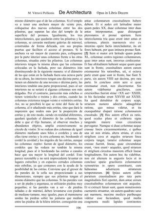 M. Vitruvii Pollionis De Architectura Opus in Libris Decem
106
mismo diámetro que el de las columnas. Si el templo
va a tener una anchura mayor de veinte pies,
colóquense dos nuevas columnas entre las dos
pilastras, que separan las alas del templo de la
superficie del pronaos. Igualmente, los tres
intercolumnios, que quedarán entre las pilastras y las
columnas, se cerrarán mediante galerías de mármol,
construidas de forma delicada, con sus propias
puertas que faciliten el acceso al pronaos. Si la
anchura va ser mayor de cuarenta pies, colóquense
por la parte interior unas columnas frente a las otras
columnas, situadas entre las pilastras. Las columnas
interiores tengan la misma altura que las columnas
colocadas en la fachada, pero sus diámetros irán
disminuyendo de la siguiente manera: si el diámetro
de las que están en la fachada fuera una octava parte
de su altura, las interiores tengan una décima parte; si
tienen un diámetro de una novena o décima parte, las
interiores tendrán una parte proporcional, pues al ser
interiores no se notará si algunas columnas son más
delgadas. Por el contrario, parecerán más esbeltas si
tienen veintiocho o treinta y dos estrías, cuando las
columnas exteriores tengan veinte o veintitrés estrías.
Así, no se percibirá lo que se reste del fuste de la
columna, al ir añadiendo más estrías, sino que dará la
impresión que miden más por la proporción de
estrías y, de este modo, siendo en realidad diferentes,
quedará igualado el diámetro de las columnas. Se
debe a que el Ojo humano, al observar muchos y
abundantes objetos, amplía extensivamente su
círculo de visión. Si se rodean dos columnas de igual
diámetro mediante unos hilos o cordeles y una de
ellas tiene estrías y la otra columna no, bordeando el
cordel la cavidad y los ángulos de las estrías, aunque
las columnas -repito- fueran de igual diámetro, los
cordeles que las rodeen no tendrán la misma
longitud, pues al ir bordeando las estrías o canales
hace que sea mayor la longitud del cordel. Esto
parece razonable y no será improcedente levantar en
lugares estrechos y en espacios cerrados columnas
más esbeltas, ya que contamos con la ayuda de la
posibilidad de las estrías. Conviene que el grosor de
las paredes de la cella sea proporcionado a sus
dimensiones, siempre que sus pilastras tengan el
mismo diámetro que las columnas. Si las paredes van
a ser de piedra y argamasa, se utilizarán piedras muy
pequeñas; si las paredes van a ser - de piedras
talladas o de mármol, deben levantarse con piedras
de mediano tamano, muy iguales, pues al mantenerse
unidas las piedras sobre las junturas que median
entre las piedras de la hilera inferior, conseguirán una
antae columnarum crassitudinem habere
debent. Et si aedes erit latitudine maior
quam pedes XX, duae columnae inter duas
antas interponantur, quae disiungant
pteromatos et pronai spatium. Item
intercolumnia tria quae erunt inter antas et
columnas, pluteis marmoreis sive ex
intestino opere factis intercludantur, ita uti
fores habeant, per quas intinera pronao fiant.
[2] Item si maior erit latitudo quam pedes
XL, columnae contra regiones columnarum,
quae inter antas sunt, introrsus conlocentur.
Et hae altitudinem habeant aeque quam quae
sunt in fronte, crassitudines autem earum
extenuentur his rationibus, uti, si octava
parte erunt quae sunt in fronte, hae fiant X
parte, sin autem VIIII aut decima, pro rata
parte. In concluso enim aere si quae
extenuatae erunt, non discernentur. Sin
autem videbuntur graciliores, cum
exterioribus fuerint striae <XX aut> XXIIII,
in his faciendae erunt XXVIII aut XXXII.
Ita quod detrahitur de corpore scapi,
striarum numero adiecto adaugebitur
ratione, quo minus videtur, et ita
exaequabitur dispari ratione columnarum
crassitudo. [3] Hoc autem efficit ea ratio,
quod oculus plura et crebriora signa
tangendo maiore visus circuitione
pervagatur. Namque si duae columnae aeque
crassae lineis circummentientur, e quibus
una sit non striata, altera striata, et circa
striglium cava et angulos striarum linea
corpora tangat, tametsi columnae aeque
crassae fuerint, lineae, quae circumdatae
erunt, <non erunt> aequales, quod striarum
et striglium circuitus maiorem efficit lineae
longitudinem. Sin autem hoc ita videbitur,
non est alienum in angustis locis et in
concluso spatio graciliores columnarum
symmetrias in opere constituere, cum
habeamus adiutricem striatarum
temperaturam. [4] Ipsius autem cellae
parietum crassitudinem pro rata parte
magnitudinis fieri oportet, dum antae eorum
crassitudinibus columnarum sint aequales.
Et si extructi futuri sunt, quam minutissimis
caementis struantur, sin autem quadrato saxo
aut marmore, maxime modicis paribusque
videtur esse faciundum, quod media
coagmenta medii lapides continentes
 