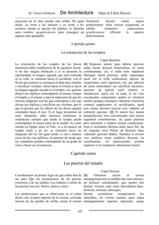 M. Vitruvii Pollionis De Architectura Opus in Libris Decem
107
ejecución de la obra mucho más sólida. De igual
modo, en torno a las uniones y en torno a los
asientos, donde se apoyan las piedras, se labrarán
unos resaltos -grapitícoteran- para conseguir un
aspecto más agradable.
firmiorem facient omnis operis
perfectionem. Item circum coagmenta et
cubilia eminentes expressiones
graphicoteran efficient in aspectu
delectationem.
Capítulo quinto
La orientación de los templos
Caput Quintum
La orientación de los templos de los dioses
inmortales debe establecerse de la siguiente forma:
si no hay ningún obstáculo y si se presenta la
oportunidad, la imagen sagrada, que será colocada
en la cella, se orientará hacia el occidente, con el
fin de que quienes se acerquen al altar para inmolar
o sacrificar víctimas, miren hacia el oriente y hacia
la imagen sagrada situada en el templo; así, quienes
dirijan sus súplicas contemplarán al mismo tiempo
el templo y el oriente y dará la impresión de que las
mismas imágenes son las que contemplan a los que
elevan sus súplicas y sacrifican sus víctimas, por lo
que es preciso que los altares de los dioses queden
orientados hacia el este. Si el lugar presentara un
serio obstáculo, debe entonces cambiarse la
orientación siempre que desde el templo pueda
contemplarse la mayor parte de la ciudad. Si, como
sucede en Egipto junto al Nilo, va a levantarse un
templo junto a un río, se orientará hacia las
márgenes del río. De igual modo, si van a situarse
cerca de las vías públicas, levántense de modo que
los viandantes puedan contemplarlo de un golpe de
vista y hacer sus reverencias.
[1] Regiones autem, quas debent spectare
aedes sacrae deorum inmortalium, sic erunt
constituendae, uti, si nulla ratio inpedierit
liberaque fuerit potestas, aedis signumque
quod erit in cella conlocatum, spectet ad
vespertinam caeli regionem, uti, qui adierint
ad aram immolantes aut sacrificia facientes,
spectent ad partem caeli orientis et
simulacrum, quod erit in aede, et ita vota
suscipientes contueantur aedem et orientem
caelum ipsaque simulacra videantur exorientia
contueri supplicantes et sacrificantes, quod
aras omnes deorum necesse esse videatur ad
orientem spectare. [2] Si autem loci natura
interpellaverit, tunc convertendae sunt earum
regionum constitutiones, uti quam plurima
pars moenium e templis eorum conspiciatur.
Item si secundum flumina aedis sacra fiet, ita
uti Aegypto circa Nilum, ad fluminis ripas
videantur spectare debere. Similiter si circum
vias publicas erunt aedificia deorum, ita
constituantur, uti praetereuntes possint
respicere et in conspectu salutationes facere.
Capítulo sexto
Las puertas del templo
Caput Sextum
Consideremos en primer lugar de qué orden han de
ser para fijar las proporciones de las puertas
exteriores y de sus jambas. Los órdenes o estilos de
las puertas son tres: dórico, jónico y ático.
[1] Ostiorum autem et eorum
antepagmentorum in aedibus hae sunt rationes,
uti primum constituantur, quo genere sint
futurae. Genera sunt enim thyromaton haec:
doricum, ionicum, atticurges.
Las proporciones que se observarán en el orden
dórico son: la parte superior de la cornisa, colocada
encima de las jambas de arriba, estará al mismo
Horum symmetriae conspiciuntur his
rationibus, uti corona summa, quae supra
antepagmentum superius inponetur, aeque
 
