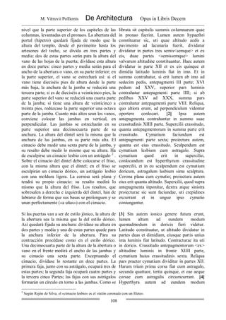 M. Vitruvii Pollionis De Architectura Opus in Libris Decem
108
nivel que la parte superior de los capiteles de las
columnas, levantadas en el pronaos. La abertura del
portal (hipetro) quedará fijada de modo que la
altura del templo, desde el pavimento hasta los
artesones del techo, se divida en tres partes y
media: dos de estas partes serán para la altura del
vano de las hojas de la puerta; divídase esta altura
en doce partes: cinco partes y media serán para el
ancho de la abertura o vano, en su parte inferior; en
la parte superior, el vano se estrechará así: si el
vano tiene dieciséis pies de altura desde la parte
más baja, la anchura de la jamba se reducirá una
tercera parte; si es de dieciséis a veinticinco pies, la
parte superior del vano se reducirá una cuarta parte
de la jamba; si tiene una altura de veinticinco a
treinta pies, redúzcase la parte superior una octava
parte de la jamba. Cuanto más altos sean los vanos,
conviene colocar las jambas en vertical, en
perpendicular. Las jambas se estrecharán en su
parte superior una decimocuarta parte de su
anchura. La altura del dintel será la misma que la
anchura de las jambas, en su parte más alta. El
cimacio debe medir una sexta parte de la jamba, y
su resalto debe medir lo mismo que su altura. Ha
de esculpirse un cimacio lesbio con un astrágalo 2
.
Sobre el cimacio del dintel debe colocarse el friso,
con la misma altura que el dintel; en el friso se
esculpirán un cimacio dórico, un astrágalo lesbio
con una moldura ligera. La cornisa será plana y
tendrá su propio cimacio: su resalto medirá lo
mismo que la altura del friso. Los resaltos, que
sobresalen a derecha e izquierda del dintel, han de
labrarse de forma que sus basas se prolonguen y se
unan perfectamente («a uñas») con el cimacio.
librata sit capitulis summis columnarum quae
in pronao fuerint. Lumen autem hypaethri
constituatur sic, uti quae altitudo aedis a
pavimento ad lacunaria fuerit, dividatur
dividatur in partes tres semis<semque> et ex
eis, duae partes <semissemque> lumini
valvarum altitudine constituantur. Haec autem
dividatur in parte XII et ex eis quinque et
dimidia latitudo luminis fiat in imo. Et in
summo contrahatur, si erit lumen ab imo ad
sedecim pedis, antepagmenti III parte; XVI
pedum ad XXV, superior pars luminis
contrahatur antepagmenti parte IIII; si ab
pedibus XXV ad XXX, summa pars
contrahatur antepagmenti parte VIII. Reliqua,
quo altiora erunt, ad perpendiculum videntur
oportere conlocari. [2] Ipsa autem
antepagmenta contrahantur in summo suae
crassitudinis XIIII parte. Supercilii crassitudo,
quanta antepagmentorum in summa parte erit
crassitudo. Cymatium faciundum est
antepagmenti parte sexta; proiectura autem,
quanta est eius crassitudo. Sculpendum est
cymatium lesbium cum astragalo. Supra
cymatium quod erit in supercilio,
conlocandum est hyperthyrum crassitudine
supercilii, et in eo scalpendum est cymatium
doricum, astragalum lasbium sima scalptura.
Corona plana cum cymatio; proiectura autem
eius erit quanta altitudo. Supercilii, quod supra
antepagmenta inponitur, dextra atque sinistra
proiecturae sic sunt faciundae, uti crepidines
excurrant et in ungue ipso cymatio
coniungantur.
Si las puertas van a ser de estilo jónico, la altura de
la abertura sea la misma que la del estilo dórico.
Así quedará fijada su anchura: divídase su altura en
dos partes y media y una de estas partes quede para
la anchura inferior de la abertura. Para su
contracción procédase como en el estilo dórico.
Una decimocuarta parte de la altura de la abertura o
vano en el frente medirá el ancho de las jambas y
su cimacio una sexta parte. Exceptuando el
cimacio, divídase lo restante en doce partes. La
primera faja, junto con su astrágalo, ocupará tres de
estas partes; la segunda faja ocupará cuatro partes y
la tercera cinco Partes; las fajas con sus astrágalos
formarán un círculo en torno a las jambas. Como se
[3] Sin autem ionico genere futura erunt,
lumen altum ad eundem modum
quemadmodum in doricis fieri videtur.
Latitudo constituatur, ut altitudo dividatur in
partes duas et dimidiam, eiusque partis unius
ima luminis fiat latitudo. Contracturae ita uti
in doricis. Crassitudo antepagmentorum <ex>
altitudine luminis in fronte XIIII parte,
cymatium huius crassitudinis sexta. Reliqua
pars praeter cymatium dividitur in partes XII.
Harum trium prima corsa fiat cum astragalo,
secunda quattuor, tertia quinque, et eae aeque
corsae cum astragalis circumcurrant. [4]
Hyperthyra autem ad eundem modum
2
Según Rejón de Silva, el «cimacio lesbio» es el «talón coronado con un filete».
 