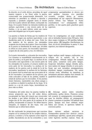 M. Vitruvii Pollionis De Architectura Opus in Libris Decem
109
ha descrito en el estilo dórico, procédase de igual
manera respecto a los frisos sobre la puerta,
conservando una proporcionada dimensión. Las
ménsulas (o parotídes) se tallarán a derecha e
izquierda y quedarán colgando hasta el mismo
nivel de la parte inferior del dintel, excluyendo las
hojas. En su parte frontal, las ménsulas tendrán una
anchura equivalente a una tercera parte de las
Jambas, y en su parte inferior serán una cuarta
parte más delgadas que en la parte superior.
componantur quemadmodum in doricis pro
ratis pedibus. Ancones, sive parotides
vocantur, excalpta dextra ac sinistra
praependeant ad imi supercilii libramentum,
praeter folium. Eae habeant in fronte
crassitudinem <ex> antepagmenti tribus
partibus, in imo quarta parte graciliore quam
superiora.
Las puertas se harán de forma que los maderos de
los quicios tengan una anchura equivalente a una
duodécima parte de la altura del vano. Entre los
dos maderos de los quicios, los entrepaños
ocuparán tres de estas doce partes. Estos travesaños
de la puerta se distribuirán de modo que, dividida
su altura en cinco partes, los travesaños superiores
ocupen dos de estas partes y tres, los inferiores.
Fores ita compingantur, uti scapi cardinales
sint ex latitudine luminis totius XII parte. Inter
duos scapos tympana ex XII partibus habeant
ternas partes. [5] Inpagibus distributiones ita
fient, uti divisis altitudinibus in partes V duae
superiori, tres inferiori designentur.
En la parte intermedia se colocarán dos travesaños.
Los restantes se ensamblarán estrechamente en la
parte de arriba y en la parte baja. La anchura de los
travesaños será equivalente a una tercera parte de
los entrepaños de la puerta; el cimacio medirá una
sexta parte de los travesaños La anchura de los
maderos de los quicios será la mitad de la de los
travesaños; igualmente la anchura de los batientes
de la puerta será la mitad más una sexta parte de la
de los travesaños. Los maderos de los quicios, que
están colocados al lado de las jambas, tendrán la
mitad de anchura que los travesaños. Si las puertas
tienen batientes, mantendrán esta altura aunque a
su anchura se añadirá la anchura de las hojas. Si la
puerta va a ser de cuatro hojas, increméntese un
poco más su altura.
Super medium medii inpages conlocentur, ex
reliquis alii in summo, alii in imo
compingantur. Altitudo inpagis fiat tympani
tertia parte, cymatium sexta parte inpagis.
Scaporum latitudines inpagis dimidia parte,
item replum de inpage dimidia et sexta parte.
Scapi, qui sunt secundum antepagmentum,
dimidium inpagis constituantur. Sin autem
valvatae erunt, altitudines ita manebunt, in
latitudinem adiciatur amplius foris latitudo. Si
quadriforis futura est, altitudo adiciatur.
Tratándose del orden ático las puertas tendrán la
misma proporción que las del orden dórico,
exceptuando las fajas del cimacio que circunvalan
las jambas y que deben dividirse de modo que
tengan dos de las siete partes de la anchura de las
jambas, exceptuando el cimacio. No deben hacerse
enrejados, ni tampoco de dos hojas, sino con
batientes que se abran hacia afuera.
[6] Atticurge autem isdem rationibus
perficiuntur, quibus dorica. Praeterea corsae
sub cymatiis in antepagmentis circumdantur,
quae ita distribui debent, uti antepagmenti
praeter cymatium ex partibus VII habeant duas
partes. Ipsaque non fiunt clathrata neque
bifora sed valvata, et aperturas habent in
exteriores partes.
He ido explicando las proporciones que conviene
respetar en la construcción de los templos dóricos,
jónicos y corintios y lo he expuesto como mejor he
podido, haciéndome eco de las costumbres y usos
Quas rationes aedium sacrarum in
formationibus oporteat fieri <doricis>, ionicis
corinthiisque operibus, quoad potui attingere,
veluti legitimis moribus exposui. Nunc de
 