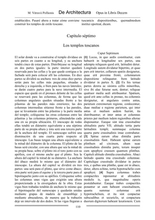 M. Vitruvii Pollionis De Architectura Opus in Libris Decem
110
establecidos. Pasaré ahora a tratar cómo conviene
construir los templos de estilo toscano.
tuscanicis dispositionibus, quemadmodum
institui oporteat, dicam.
Capítulo séptimo
Los templos toscanos
Caput Septimum
El solar donde va a construirse el templo divídase en
seis partes en cuanto a su longitud, y su anchura
tendrá cinco de estas partes. Distribúyase su longitud
en dos partes iguales: la parte interior quedará
reservada para las cellas y la que quede contigua a la
fachada será para colocar allí las columnas. En diez
partes se dividirá su anchura: tres de estas diez partes
serán para las cellas más pequeñas, situadas a
derecha y a izquierda, o bien para las naves laterales;
se darán cuatro partes para la nave intermedia. El
espacio que quede en el pronaos delante de las cellas
se reservará para las columnas, de forma que las
columnas angulares queden situadas frente a las
pilastras de las paredes más exteriores; las dos
columnas intermedias sitúense frente a las paredes,
que se levantarán entre las pilastras y la parte media
del templo; colóquense las otras columnas entre las
pilastras y las columnas primeras, alineándolas cada
una en su propia ubicación. El imoscapo de todas
ellas tendrá un diámetro equivalente a una séptima
parte de su propia altura y ésta será una tercera parte
de la anchura del templo. El sumoscapo sufrirá una
disminución de una cuarta parte respecto al
imoscapo. Las basas tengan una altura equivalente a
la mitad del diámetro de la columna. El plinto de las
basas será circular, con una altura que sea la mitad de
su propia basa; sobre el plinto irá el toro junto con su
apófisis, con el mismo ancho que el plinto. Sea la
altura del capitel la mitad de su diámetro. La anchura
del ábaco medirá lo mismo que el diámetro del
imoscapo. La altura del capitel se dividirá en tres
partes: una será para el plinto, que sirve como ábaco;
otra parte será para el equino y la tercera parte para el
hipotraquelio junto con su apófisis. Colóquense sobre
las columnas unas vigas que exigirán una altura
proporcionada a la envergadura de la obra. Estas
vigas bien trabadas tendrán de anchura lo mismo que
el hipotraquelio del sumoscapo y quedarán unidas
mediante grapas de madera de ensamblaje y
mediante abrazaderas, de manera que la trabazón
deje un intervalo de dos dedos. Si las vigas llegaran a
[1] Locus, in quo aedis constituetur, cum
habuerit in longitudine sex partes, una
adempta reliquum quod erit, latitudini detur.
Longitudo autem dividatur bipertito, et quae
pars erit interior, cellarum spatiis designetur,
quae erit proxima fronti, columnarum
dispositione relinquatur. Item latitudo
dividatur in partes X. [2] Ex his ternae
partes dextra ac sinistra cellis minoribus,
sive ibi alae futurae sunt, dentur; reliquae
quattuor media aedi attribuantur. Spatium,
quod erit ante cellas in pronao, ita columnis
designetur, ut angulares contra antas,
parietum extremorum regione, conlocentur;
duae mediae e regione parietum, qui inter
antas et mediam aedem fuerint, ita
distribuantur; et inter antas et columnas
priores per medium isdem regionibus alterae
disponantur. Eaeque sint ima crassitudine
altitudinis parte VII; altitudo tertia parte
latitudinis templi; summaque columna
quarta parte crassitudinis imae contrahatur.
[3] Spirae earum altae dimidia parte
crassitudinis fiant. Habeant spirae earum
plinthum ad circinum, altam suae
crassitudinis dimidia parte, torum insuper
cum apophysi crassum quantum plinthus.
Capituli altitudo dimidia crassitudinis. Abaci
latitudo quanta ima crassitudo columnae.
Capitulique crassitudo dividatur in partes
tres, e quibus una plintho, quae est in abaco,
detur, altera echino, tertia hypotrachelio cum
apophysi. [4] Supra columnas trabes
compactiles inponantur ut altitudinis
modulis is, qua magnitudine operis
postulabuntur. Eaeque trabes conpactiles
ponantur ut eam habeant crassitudinem,
quanta summae columnae erit
hypotrachelium, et ita sint conpactae
subscudibus et securiclis, ut conpactura
duorum digitorum habeant laxationem. Cum
 