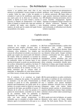 M. Vitruvii Pollionis De Architectura Opus in Libris Decem
111
tocarse y no pudiera pasar entre ellas el aire,
entonces se recalentarán y en poco tiempo se echarán
a perder. Sobre las vigas y sobre las paredes se
extenderá el vuelo de los modillones, equivalente a
una cuarta parte de la altura de la columna. Las
jambas se fijarán en la parte frontal y encima se
colocará el tímpano de mampostería o de madera.
Sobre el tímpano se tirarán unas vigas que sustenten
el caballete del tejado, unos canterios y unos
maderos, de modo que los canales del tejado formen
una pendiente a tres aguas.
enim inter se tangunt et non spiramentum et
perflatum venti recipiunt, concalefaciuntur
et celeriter putrescunt. [5] Supra trabes et
supra parietes traiecturae mutulorum parte
IIII altitudinis columnae proiciantur; item in
eorum frontibus antepagmenta figantur.
Supraque id tympanum fastigii structura seu
de materia conlocetur. Supraque eum
fastigium, columen, cantherii, templa ita
sunt conlocanda, ut stillicidium tecti absoluti
tertiario respondeat.
Capítulo octavo
Los templos circulares
Caput Octavum
Además de los templos ya estudiados, se
construyen otros templos circulares: unos, se
llaman monópteros, sin cella y únicamente con
columnas; otros, perípteros. Los templos que
carecen de cella poseen un estrado y un acceso con
gradas que ocupan una tercera parte del diámetro
del templo. Sobre los pedestales se levantan las
columnas cuya altura coincide con el diámetro de
los pedestales, desde un extremo hasta el otro
extremo de la pared; su ancho sea una décima parte
de su altura, incluyendo los capiteles y las basas. El
arquitrabe tenga una altura coincidente con la
mitad del diámetro de la columna. El friso y los
demás elementos que se colocan sobre el
arquitrabe, se dispondrán tal como hemos descrito
en el libro tercero, al tratar sobre las proporciones.
[1] Fiunt autem aedes rutundae, e quibus aliae
monopteroe sine cella columnatae
constituuntur, aliae peripteroe dicuntur. Quae
sine cella fiunt, tribunal habent et ascensum ex
sua diametro tertiae partis. Insuper stylobata
columnae constituuntur tam altae, quanta ab
extremis parietibus est diametros
stylobatarum, crassae altitudinis suae cum
capitulis et spiris decumae partis. Epistylium
altum columnae crassitudinis dimidia parte.
Zophorum et reliqua, quae insuper inponuntur,
ita uti in III volumine de symmetriis scripsi.
Por el contrarío, si se construye un templo
períptero, colóquense dos gradas y los pedestales
se asentarán a ras del suelo. Posteriormente se
levantará la pared de la cella, apartándola del
pedestal aproximadamente una quinta parte de su
anchura; en su parte central se dejará un vano para
la puerta de dos hojas, que posibilite el acceso. El
diámetro de la cella, sin contar las paredes ni la
galería de circunvalación, coincidirá con la altura
de las columnas. Sobre los pedestales se
distribuirán las columnas, que irán rodeando la
cella, con unas mismas proporciones. La
techumbre, que se extenderá en medio, tendrá un
diámetro igual a la totalidad de la obra que se va a
[2] Sin autem peripteros ea aedes constituetur,
duo gradus et stylobata ab imo constituantur.
Deinde cellae paries conlocetur cum recessu
eius a stylobata circa partem latitudinis
quintam medioque valvarum locus ad aditus
relinquatur; eaque cella tantam habeat
diametrum praeter parietes et circumitionem,
quantam altitudinem columna. Supra stylobata
columnae circum cellam isdem symmetriisque
disponantur.
[3] In medio tecti ratio ita habeatur, uti, quanta
diametros totius operis erit futura, dimidia
altitudo fiat tholi praeter florem; flos autem
 