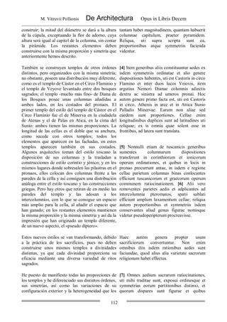 M. Vitruvii Pollionis De Architectura Opus in Libris Decem
112
construir; la mitad del diámetro se dará a la altura
de la cúpula, exceptuando la flor de adorno, cuya
altura será igual al capitel de la columna, sin contar
la pirámide. Los restantes elementos deben
construirse con la misma proporción y simetría que
anteriormente hemos descrito.
tantam habet magnitudinem, quantam habuerit
columnae capitulum, praeter pyramidem.
Reliqua, uti supra scripta sunt ea,
proportionibus atque symmetriis facienda
videntur.
También se construyen templos de otros órdenes
distintos, pero organizados con la misma simetría;
no obstante, poseen una distribución muy diferente,
como es el templo de Cástor en el Circo Flaminio y
el templo de Veyove levantado entre dos bosques
sagrados; el templo -mucho más fino- de Diana de
los Bosques posee unas columnas añadidas a
ambos lados, en los costados del pronaos. El
primer templo del estilo del templo de Cástor en el
Circo Flaminio fue el de Minerva en la ciudadela
de Atenas y el de Palas en Atica, en la cima del
Sunio: ambos tienen las mismas proporciones. La
longitud de las cellas es el doble que su anchura,
como sucede con otros templos; todos los
elementos que aparecen en las fachadas, en estos
templos aparecen también en sus costados.
Algunos arquitectos toman del estilo toscano la
disposición de sus columnas y la trasladan a
construcciones de estilo corintio y jónico; y en los
mismos lugares donde sobresalen las pilastras en el
pronaos, ellos colocan dos columnas frente a las
paredes de la cella y así consiguen una distribución
análoga entre el estilo toscano y las construcciones
griegas. Pero hay otros que retiran de en medio las
paredes del templo y las adosan a los
intercolumnios, con lo que se consigue un espacio
más amplio para la cella, al añadir el espacio que
han ganado; en los restantes elementos mantienen
la misma proporción y la misma simetría y así da la
impresión que han originado un templo diferente,
de un nuevo aspecto, el «pseudo díptero».
[4] Item generibus aliis constituuntur aedes ex
isdem symmetriis ordinatae et alio genere
dispositiones habentes, uti est Castoris in circo
Flamino et inter duos lucos Veiovis, item
argutius Nemori Dianae columnis adiectis
dextra ac sinistra ad umeros pronai. Hoc
autem genere primo facta est, uti est Castoris
in circo, Athenis in arce et in Attica Sunio
Palladis Minervae. Earum non aliae sed
eaedem sunt proportiones. Cellae enim
longitudinibus duplices sunt ad latitudines uti
reliquae; ex is omnia quae solent esse in
frontibus, ad latera sunt translata.
[5] Nonnulli etiam de tuscanicis generibus
sumentes columnarum dispositiones
transferunt in corinthiorum et ionicorum
operum ordinationes, et quibus in locis in
pronao procurrunt antae, in isdem e regione
cellae parietum columnas binas conlocantes
efficiunt tuscanicorum et graecorum operum
communem ratiocinationem. [6] Alii vero
removentes parietes aedis et adplicantes ad
intercolumnia pteromatos, spatii sublati
efficiunt amplum laxamentum cellae; reliqua
autem proportionibus et symmetriis isdem
conservantes aliud genus figurae nomisque
videtur pseudoperipterum procreavisse.
Estos nuevos estilos se van transformando, debido
a la práctica de los sacrificios, pues no deben
construirse unos mismos templos a divinidades
distintas, ya que cada divinidad proporciona su
eficacia mediante una diversa variedad de ritos
sagrados.
Haec autem genera propter usum
sacrificiorum convertuntur. Non enim
omnibus diis isdem rationibus aedes sunt
faciundae, quod alius alia varietate sacrorum
religionum habet effectus.
He puesto de manifiesto todas las proporciones de
los templos y he diferenciado sus distintos órdenes,
sus simetrías, así como las variaciones de su
configuración exterior y la heterogeneidad que los
[7] Omnes aedium sacrarum ratiocinationes,
uti mihi traditae sunt, exposui ordinesque et
symmetrias eorum partitionibus distinxi, et
quorum dispares sunt figurae et quibus
 
