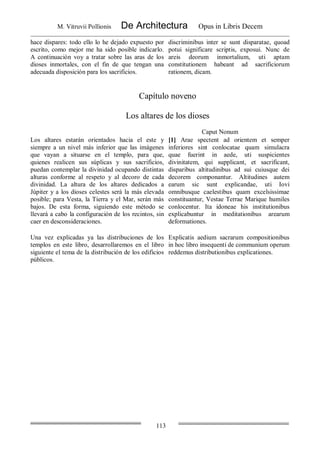 M. Vitruvii Pollionis De Architectura Opus in Libris Decem
113
hace dispares: todo ello lo he dejado expuesto por
escrito, como mejor me ha sido posible indicarlo.
A continuación voy a tratar sobre las aras de los
dioses inmortales, con el fin de que tengan una
adecuada disposición para los sacrificios.
discriminibus inter se sunt disparatae, quoad
potui significare scriptis, exposui. Nunc de
areis deorum inmortalium, uti aptam
constitutionem habeant ad sacrificiorum
rationem, dicam.
Capítulo noveno
Los altares de los dioses
Caput Nonum
Los altares estarán orientados hacia el este y
siempre a un nivel más inferior que las imágenes
que vayan a situarse en el templo, para que,
quienes realicen sus súplicas y sus sacrificios,
puedan contemplar la divinidad ocupando distintas
alturas conforme al respeto y al decoro de cada
divinidad. La altura de los altares dedicados a
Júpiter y a los dioses celestes será la más elevada
posible; para Vesta, la Tierra y el Mar, serán más
bajos. De esta forma, siguiendo este método se
llevará a cabo la configuración de los recintos, sin
caer en desconsideraciones.
[1] Arae spectent ad orientem et semper
inferiores sint conlocatae quam simulacra
quae fuerint in aede, uti suspicientes
divinitatem, qui supplicant, et sacrificant,
disparibus altitudinibus ad sui cuiusque dei
decorem componantur. Altitudines autem
earum sic sunt explicandae, uti Iovi
omnibusque caelestibus quam excelsissimae
constituantur, Vestae Terrae Marique humiles
conlocentur. Ita idoneae his institutionibus
explicabuntur in meditationibus arearum
deformationes.
Una vez explicadas ya las distribuciones de los
templos en este libro, desarrollaremos en el libro
siguiente el tema de la distribución de los edificios
públicos.
Explicatis aedium sacrarum compositionibus
in hoc libro insequenti de communium operum
reddemus distributionibus explicationes.
 