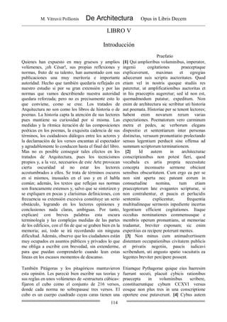 M. Vitruvii Pollionis De Architectura Opus in Libris Decem
114
LIBRO V
Introducción
Praefatio
Quienes han expuesto en muy gruesos y amplios
volúmenes, ¡oh César!, sus propias reflexiones y
normas, fruto de su talento, han aumentado con sus
publicaciones una muy meritoria e importante
autoridad. Hecho que también quedaría reflejado en
nuestro estudio si por su gran extensión y por las
normas que vamos describiendo nuestra autoridad
quedara reforzada; pero no es precisamente esto lo
que conviene, como se cree. Los tratados de
Arquitectura no son como los libros de historia o de
poemas. La historia capta la atención de sus lectores
pues mantiene su curiosidad por sí misma. Las
medidas y la rítmica iteración de las composiciones
poéticas en los poemas, la exquisita cadencia de sus
términos, los cuidadosos diálogos entre los actores y
la declamación de los versos encantan al espectador
y agradablemente lo conducen hasta el final del libro.
Mas no es posible conseguir tales efectos en los
tratados de Arquitectura, pues los tecnicismos
propios y, a la vez, necesarios de este Arte provocan
cierta oscuridad al no estar los lectores
acostumbrados a ellos. Se trata de términos oscuros
en sí mismos, inusuales en el uso y en el habla
común; además, los textos que reflejan sus normas
son francamente extensos y, salvo que se sintetizen y
se expliquen en pocas y clarísimas definiciones, con
frecuencia su extensión excesiva constituye un serio
obstáculo, logrando en los lectores opiniones y
conclusiones nada claras, ambiguas. Por tanto,
explicaré con breves palabras esta oscura
terminología y las complejas medidas de las partes
de los edificios, con el fin de que se graben bien en la
memoria; así, todo se irá recordando sin ninguna
dificultad. Además, observo que los ciudadanos están
muy ocupados en asuntos públicos y privados lo que
me obliga a escribir con brevedad, sin extenderme,
para que puedan comprenderlo cuando lean estas
líneas en los escasos momentos de descanso.
[1] Qui amplioribus voluminibus, imperator,
ingenii cogitationes praeceptaque
explicaverunt, maximas et egregias
adiecerunt suis scriptis auctoritates. Quod
etiam vel in nostris quoque studiis res
pateretur, ut amplificationibus auctoritas et
in his praeceptis augeretur; sed id non est,
quemadmodum putatur, expeditum. Non
enim de architectura sic scribitur uti historia
aut poemata. Historiae per se tenent lectores;
habent enim novarum rerum varias
expectationes. Poematorum vero carminum
metra et pedes, ac verborum elegans
dispositio et sententiarum inter personas
distinctas, versuum pronuntiatio prolectando
sensus legentium perducit sine offensa ad
summam scriptorum terminationem.
[2] Id autem in architecturae
conscriptionibus non potest fieri, quod
vocabula ex artis propria necessitate
concepta inconsueto sermone obiciunt
sensibus obscuritatem. Cum ergo ea per se
non sint aperta nec pateant eorum in
consuetudine nomina, tum etiam
praeceptorum late evagantes scripturae, si
non contrahentur, et paucis et perlucidis
sententiis explicentur, frequentia
multitudineque sermonis inpediente incertas
legentium efficient cogitationes. Itaque
occultas nominationes commensusque e
membris operum pronuntians, ut memoriae
tradantur, breviter exponam; sic enim
experitius ea recipere poterunt mentes.
[3] Non minus cum animadvertissem
distentam occupationibus civitatem publicis
et privatis negotiis, paucis iudicavi
scribendum, uti angusto spatio vacuitatis ea
legentes breviter percipere possent.
También Pitágoras y los pitagóricos mantuvieron
esta opinión. Les pareció bien escribir sus teorías y
sus reglas en unos volúmenes de «estructura cúbica»:
fijaron el cubo como el conjunto de 216 versos,
donde cada norma no sobrepasase tres versos. El
cubo es un cuerpo cuadrado cuyas caras tienen una
Etiamque Pythagorae quique eius haeresim
fuerunt secuti, placuit cybicis rationibus
praecepta in voluminibus scribere,
constitueruntque cybum CCXVI versus
eosque non plus tres in una conscriptione
oportere esse putaverunt. [4] Cybus autem
 