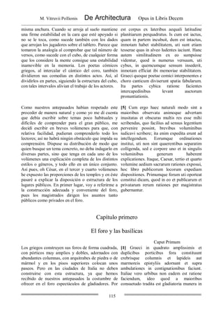 M. Vitruvii Pollionis De Architectura Opus in Libris Decem
115
misma anchura. Cuando se arroja al suelo mantiene
una firme estabilidad en la cara que esté apoyado si
no se le toca, como sucede también con los dados
que arrojan los jugadores sobre el tablero. Parece que
tomaron la analogía al comprobar que tal número de
versos, como sucede con el cubo, de cualquier forma
que los considere la mente consigue una estabilidad
inamovible en la memoria. Los poetas cómicos
griegos, al intercalar el cántico del coro, también
dividieron sus comedias en distintos actos. Así, al
dividirlos en partes, siguiendo la estructura del cubo,
con tales intervalos alivian el trabajo de los actores.
est corpus ex lateribus aequali latitudine
planitiarum perquadratus. Is cum est iactus,
quam in partem incubuit, dum est intactus,
inmotam habet stabilitatem, uti sunt etiam
tesserae quas in alveo ludentes iaciunt. Hanc
autem similitudinem ex eo sumpsisse
videntur, quod is numerus versuum, uti
cybus, in quemcumque sensum insederit,
inmotam efficiat ibi memoriae stabilitatem.
Graeci quoque poetae comici interponentes e
choro canticum diviserunt spatia fabularum.
Ita partes cybica ratione facientes
intercapedinibus levant auctorum
pronuntiationis.
Como nuestros antepasados habían respetado este
proceder de manera natural y como yo me dí cuenta
que debía escribir sobre temas poco habituales y
difíciles de comprender para el gran público, me
decidí escribir en breves volúmenes para que, con
relativa facilidad, pudieran comprenderlo todo los
lectores; así no habrá ningún obstáculo que impida su
comprensión. Dispuse su distribución de modo que
quien busque un tema concreto, no deba indagarlo en
diversas partes, sino que tenga en cada uno de los
volúmenes una explicación completa de los distintos
estilos o géneros, y todo ello en un único conjunto.
Así pues, oh César, en el tercer y cuarto volúmenes
he expuesto las proporciones de los templos y en éste
pasaré a explicar la disposición o estructura de los
lugares públicos. En primer lugar, voy a referirme a
la construcción adecuada y conveniente del foro,
pues los magistrados dirigen los asuntos tanto
públicos como privados en el foro.
[5] Cum ergo haec naturali modo sint a
maioribus observata animoque advertam
inusitatas et obscuras multis res esse mihi
scribendas, quo facilius ad sensus legentium
pervenire possint, brevibus voluminibus
iudicavi scribere; ita enim expedita erunt ad
intellegendum. Eorumque ordinationes
institui, uti non sint quaerentibus separatim
colligenda, sed e corpore uno et in singulis
voluminibus generum haberent
explicationes. Itaque, Caesar, tertio et quarto
volumine aedium sacrarum rationes exposui,
hoc libro publicorum locorum expediam
dispositiones. Primumque forum uti oporteat
constitui dicam, quod in eo et publicarum et
privatarum rerum rationes per magistratus
gubernantur.
Capítulo primero
El foro y las basílicas
Caput Primum
Los griegos construyen sus foros de forma cuadrada,
con pórticos muy amplios y dobles, adornados con
abundantes columnas, con arquitrabes de piedra o de
mármol y en los pisos superiores colocan unos
paseos. Pero en las ciudades de Italia no deben
construirse con esta estructura, ya que hemos
recibido de nuestros antepasados la costumbre de
ofrecer en el foro espectáculos de gladiadores. Por
[1] Graeci in quadrato amplissimis et
duplicibus porticibus fora constituunt
crebrisque columnis et lapideis aut
marmoreis epistyliis adornant et supra
ambulationes in contignationibus faciunt.
Italiae vero urbibus non eadem est ratione
faciendum, ideo quod a maioribus
consuetudo tradita est gladiatoria munera in
 