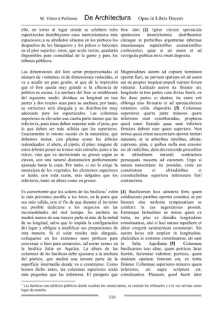 M. Vitruvii Pollionis De Architectura Opus in Libris Decem
116
ello, en torno al lugar donde se celebren tales
espectáculos distribúyanse unos intercolumnios más
espaciosos; a su alrededor sitúense en los pórticos los
despachos de los banqueros y los palcos o balcones
en el piso superior; éstos, que serán rectos, quedarán
disponibles para comodidad de la gente y para los
tributos públicos.
foro dari. [2] Igitur circum spectacula
spatiosiora intercolumnia distribuantur
circaque in porticibus argentariae tabernae
maenianaque superioribus coaxationibus
conlocentur; quae et ad usum et ad
vectigalia publica recta erunt disposita.
Las dimensiones del foro serán proporcionadas al
número de visitantes; ni de dimensiones reducidas, si
va a acudir un gran gentío, ni que dé la impresión
que el foro queda muy grande si la afluencia de
público es escasa. La anchura del foro se establecerá
del siguiente modo: divídase su longitud en tres
partes y dos tercios sean para su anchura; por tanto,
su estructura será alargada y su distribución muy
adecuada para los espectáculos. Las columnas
superiores se elevarán una cuarta parte menos que las
inferiores, pues éstas deben soportar todo el peso, por
lo que deben ser más sólidas que las superiores.
Exactamente lo mismo sucede en la naturaleza, que
debemos imitar, con plantas como los árboles
redondeados: el abeto, el ciprés, el pino; ninguno de
estos árboles posee su tronco más estrecho junto a las
raíces, sino que va decreciendo su grosor según se
elevan, con una natural disminución perfectamente
ajustada hasta la copa. Por tanto, si así lo exige la
naturaleza de los vegetales, los elementos superiores
se harán, con toda razón, más delgados que los
inferiores, tanto en altura como en grosor.
Magnitudines autem ad copiam hominum
oportet fieri, ne parvum spatium sit ad usum
aut ne propter inopiam populi vastum forum
videatur. Latitudo autem ita finiatur uti,
longitudo in tres partes cum divisa fuerit, ex
his duae partes ei dentur; ita enim erit
oblonga eius formatio et ad spectaculorum
rationem utilis dispositio. [3] Columnae
superiores quarta parte minores quam
inferiores sunt constituendae, propterea
quod oneri ferendo quae sunt inferiora
firmiora debent esse quam superiora. Non
minus quod etiam nascentium oportet imitari
naturam, ut in arboribus teretibus, abiete,
cupresso, pinu, e quibus nulla non crassior
est ab radicibus, dein decrescendo proceditur
in altitudinem naturali contractura
peraequata nascens ad cacumen. Ergo si
natura nascentium ita postulat, recte est
constitutum et altitudinibus et
crassitudinibus superiora inferiorum fieri
contractiora.
Es conveniente que los solares de las basílicas1
estén
lo más próximos posible a los foros, en la parte que
sea más cálida, con el fin de que durante el invierno
sea posible dedicarse a los negocios sin las
incomodidades del mal tiempo. Su anchura no
medirá menos de una tercera parte ni más de la mitad
de su longitud, salvo que lo impida la configuración
del lugar y obligue a modificar sus proporciones de
otra manera. Si el solar resulta más alargado,
colóquense en los extremos unos pórticos para
conversar o bien para comercios, tal como vemos en
la basílica Julia en Aquilea. La altura de las
columnas de las basílicas debe ajustarse a la anchura
del pórtico, que medirá una tercera parte de la
superficie intermedia donde va a construirse. Como
hemos dicho antes, las columnas superiores serán
más pequeñas que las inferiores. El parapeto que
[4] Basilicarum loca adiuncta foris quam
calidissimis partibus oportet constitui, ut per
hiemen sine molestia tempestatium se
conferre in eas negotiatores possint.
Earumque latitudines ne minus quam ex
tertia, ne plus ex dimidia longitudinis
constituantur, nisi si loci natura inpedierit et
aliter coegerit symmetriam commutari. Sin
autem locus erit amplior in longitudine,
chalcidica in extremis constituantur, uti sunt
in Iulia Aquiliana. [5] Columnae
basilicarum tam altae, quam porticus latae
fuerint, faciendae videntur; porticus, quam
medium spatium futurum est, ex tertia
finiatur. Columnae superiores minores quam
inferiores, uti supra scriptum est,
constituantur. Pluteum, quod fuerit inter
1
Las basílicas son edificios públicos donde acudían los comerciantes, se reunían los tribunales y a la vez servían como
lugar de reunión.
 