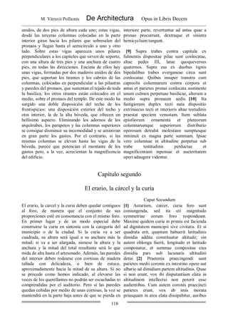 M. Vitruvii Pollionis De Architectura Opus in Libris Decem
118
unidos, de dos pies de altura cada uno; estas vigas,
desde las terceras columnas colocadas en la parte
interior giran hacia los pilares que sobresalen del
pronaos y llegan hasta el semicírculo a uno y otro
lado. Sobre estas vigas aparecen unos pilares
perpendiculares a los capiteles que sirven de soporte,
con una altura de tres pies y una anchura de cuatro
pies, en todas las direcciones. Encima de ellos hay
unas vigas, formadas por dos maderos unidos de dos
pies, que soportan los tirantes y los cabrios de las
columnas, colocadas en perpendicular a las pilastras
y paredes del pronaos, que sustentan el tejado de toda
la basílica; los otros tirantes están colocados en el
medio, sobre el pronaos del templo. De este modo ha
surgido una doble disposición del techo de los
frontispicios: una disposición exterior del techo y
otra interior, la de la alta bóveda, que ofrecen un
bellísimo aspecto. Eliminando los adornos de los
arquitrabes, los parapetos y las columnas superiores
se consigue disminuir su incomodidad y se aminoran
en gran parte los gastos. Por el contrario, si las
mismas columnas se elevan hasta las vigas de la
bóveda, parece que potencian el montante de los
gastos pero, a la vez, acrecientan la magnificencia
del edificio.
interiore parte, revertuntur ad antas quae a
pronao procurrunt, dextraque et sinistra
hemicyclium tangunt.
[9] Supra trabes contra capitula ex
fulmentis dispositae pilae sunt conlocatae,
altae pedes III, latae quoqueversus
quaternos. Supra eas ex duobus tignis
bipedalibus trabes everganeae circa sunt
conlocatae. Quibus insuper transtra cum
capreolis columnarum contra corpora et
antas et parietes pronai conlocata sustinente
unum culmen perpetuae basilicae, alterum a
medio supra pronaum aedis. [10] Ita
fastigiorum duplex tecti nata dispositio
extrinsecus tecti et interioris altae testudinis
praestat speciem venustam. Item sublata
epistliorum ornamenta et pluteorum
columnarumque superiorum distributio
operosam detrahit molestiam sumptusque
inminuit ex magna parte summam. Ipsae
vero columnae in altitudine perpetua sub
trabe testitudinis perductae et
magnificentiam inpensae et auctoritatem
operi adaugere videntur.
Capítulo segundo
El erario, la cárcel y la curia
Caput Secundum
El erario, la cárcel y la curia deben quedar contiguos
al foro, de manera que el conjunto de sus
proporciones esté en consonancia con el mismo foro.
En primer lugar y de un modo especial debe
construirse la curia en sintonía con la categoría del
municipio o de la ciudad. Si la curia va a ser
cuadrada, su altura será igual a su anchura más la
mitad; si va a ser alargada, súmese la altura y la
anchura y la mitad del total resultante será lo que
mida de alta hasta el artesonado. Además, las paredes
del interior deben rodearse con cornisas de madera
tallada con delicadeza, o bien de estuco,
aproximadamente hacia la mitad de su altura. Si no
se procede como hemos indicado, al elevarse las
voces de los querellantes no podrán ser escuchadas ni
comprendidas por el auditorio. Pero si las paredes
quedan ceñidas por medio de unas cornisas, la voz se
mantendrá en la parte baja antes de que se pierda en
[1] Aerarium, carcer, curia foro sunt
coniungenda, sed ita uti magnitudo
symmetriae eorum foro respondeant.
Maxime quidem curia in primis est facienda
ad dignitatem municipii sive civitatis. Et si
quadrata erit, quantum habuerit latitudinis
dimidia addita constituatur altitudo; sin
autem oblonga fuerit, longitudo et latitudo
componatur, et summae compositae eius
dimidia pars sub lacunaris altitudini
detur. [2] Praeterea praecingendi sunt
parietes medii coronis ex intestino opere aut
albario ad dimidiam partem altitudinis. Quae
si non erunt, vox ibi disputantium elata in
altitudinem intellectui non poterit esse
audientibus. Cum autem coronis praecincti
parietes erunt, vox ab imis morata
priusquam in area elata dissipabitur, auribus
 